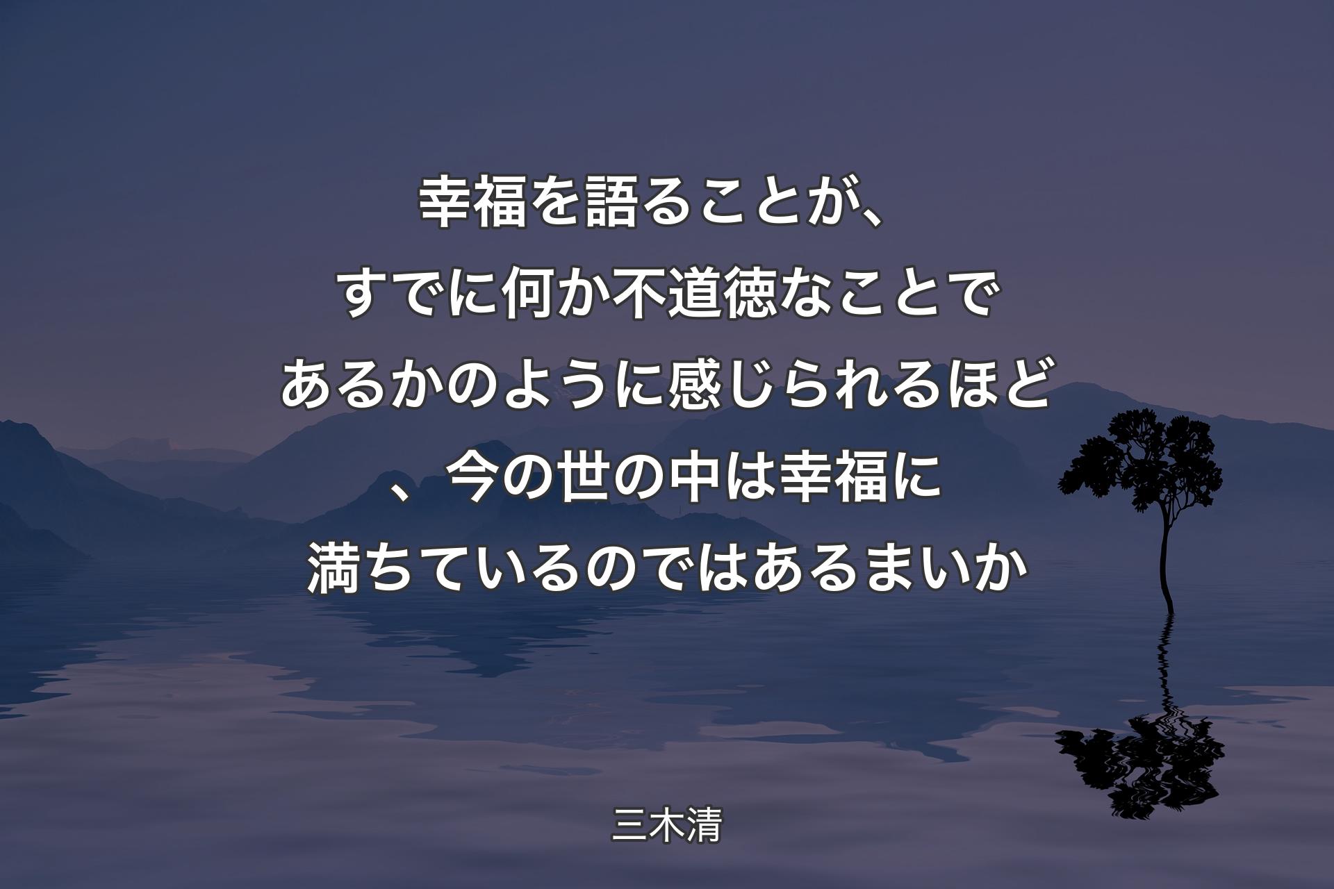 幸福を語ることが、すでに何か不道徳なことであるかのように感じられるほど、今の世の中は幸福に満ちているのではあるまいか - 三木清