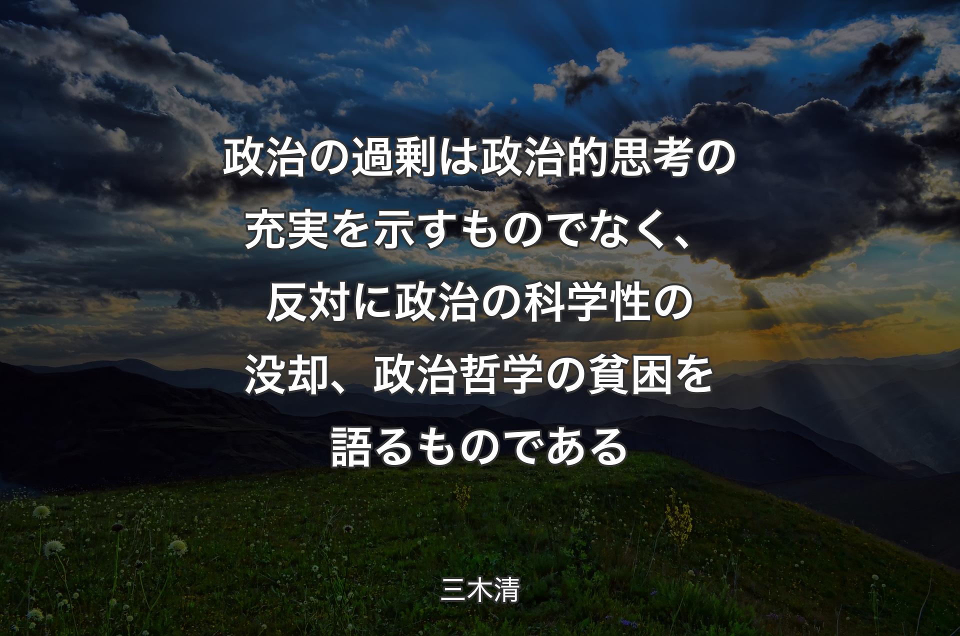 政治の過剰は政治的思考の充実を示すものでなく、反対に政治の科学性の没却、政治哲学の貧困を語るものである - 三木清