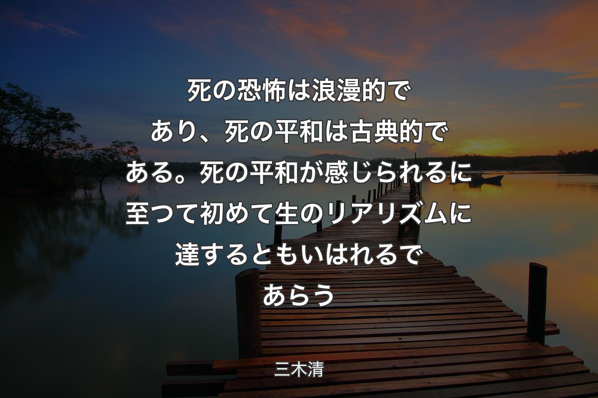 【背景3】死の恐怖は浪漫的であり、死の平和は古典的である。死の平和が感じられるに至つて初めて生のリアリズムに達するともいはれるであらう - 三木清