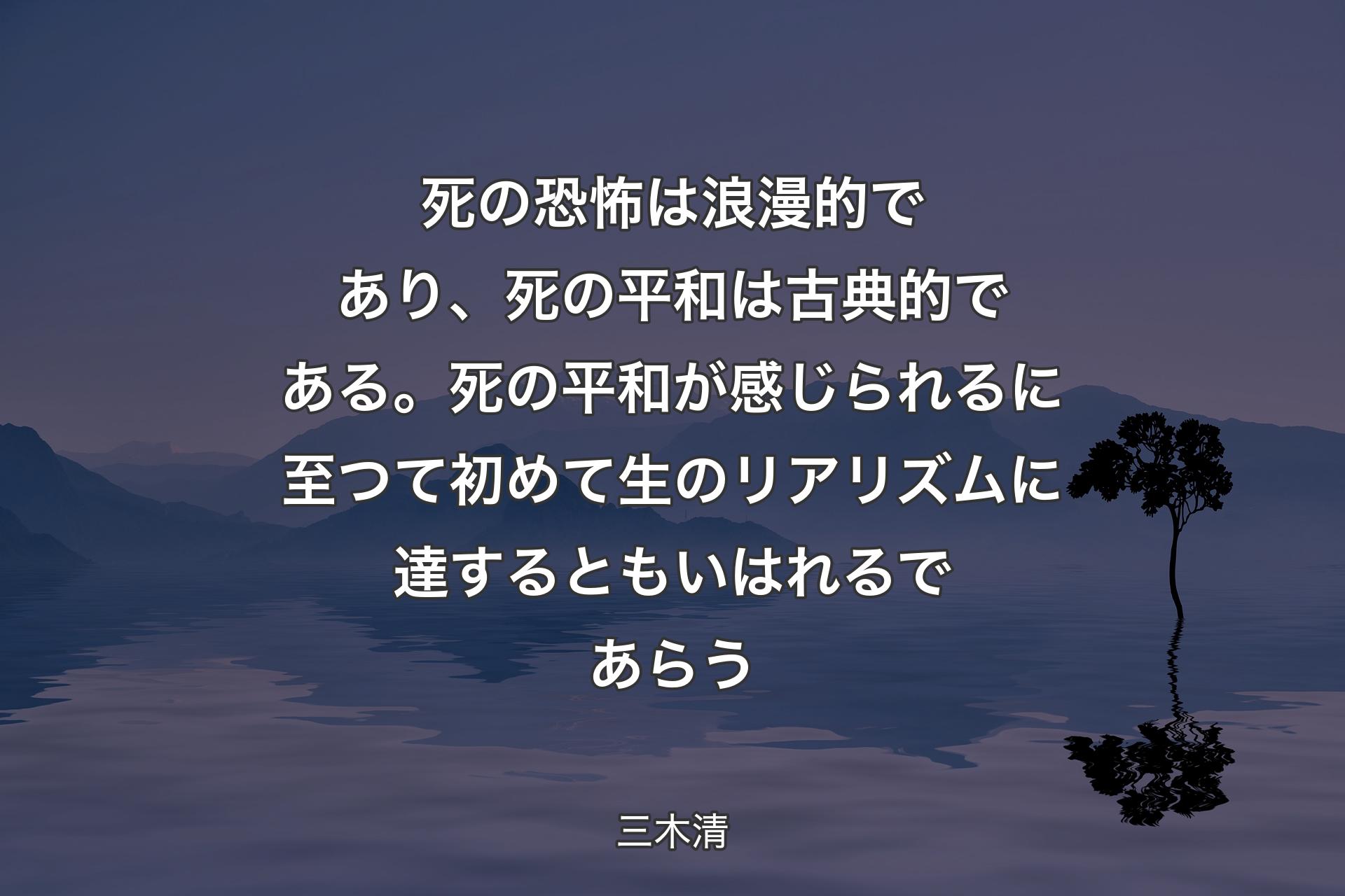 【背景4】死の恐怖は浪漫的であり、死の平和は古典的である。死の平和が感じられるに至つて初めて生のリアリズムに達するともいはれるであらう - 三木清