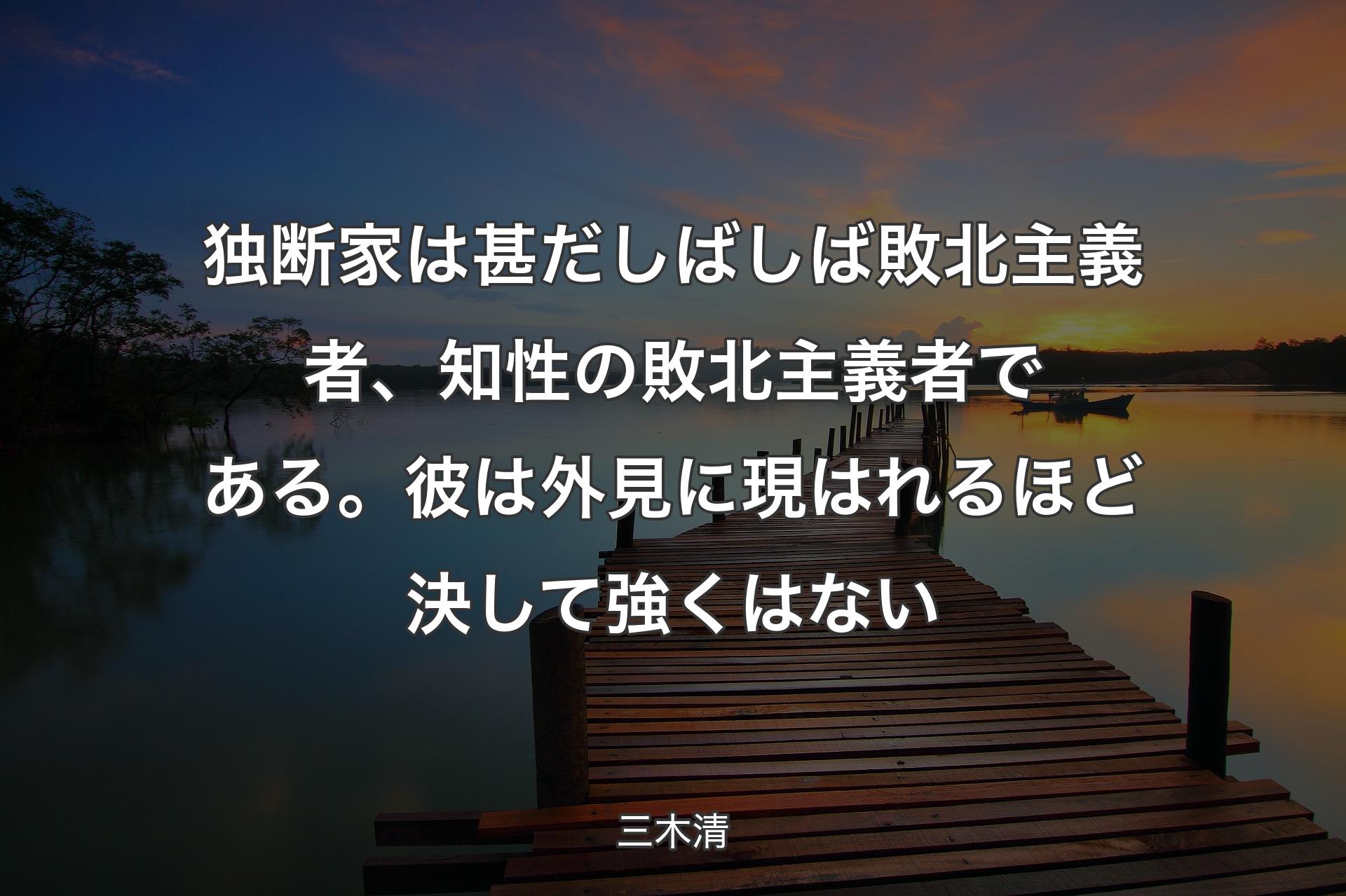 【背景3】独�断家は甚だしばしば敗北主義者、知性の敗北主義者である。彼は外見に現はれるほど決して強くはない - 三木清