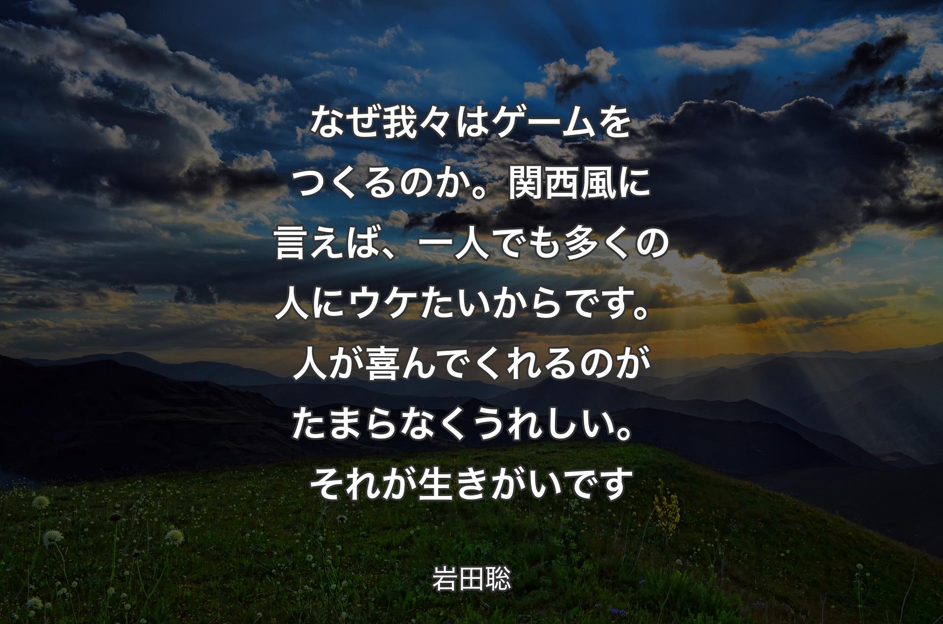 なぜ我々はゲームをつくるのか。関西風に言えば、一人でも多くの人にウケたいからです。人が喜んでくれるのがたまらなくうれしい。それが生きがいです - 岩田聡