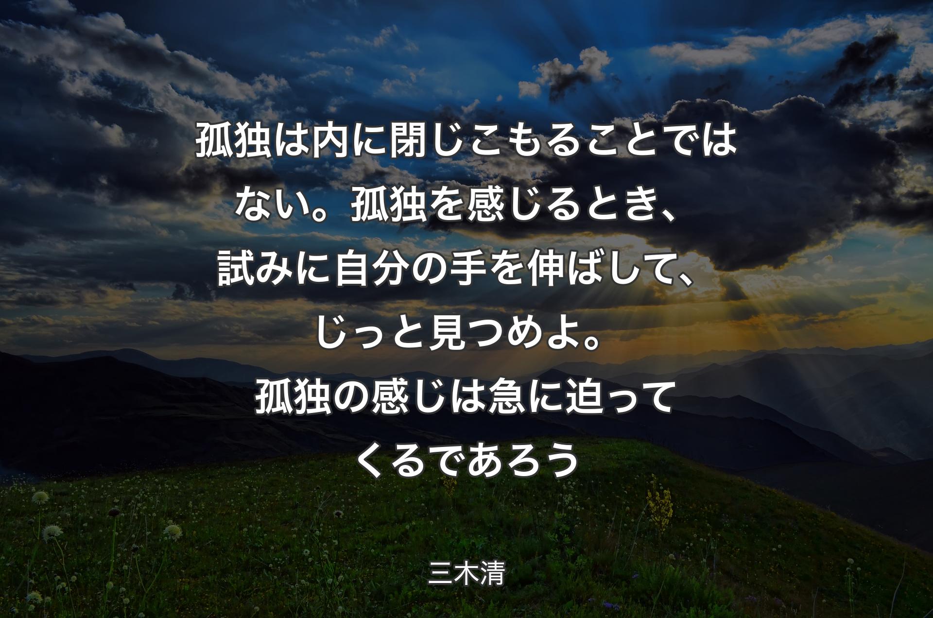 孤独は内に閉じこもることではない。孤独を感じるとき、試みに自分の手を伸ばして、じっと見つめよ。 孤独の感じは急に迫ってくるであろう - 三木清