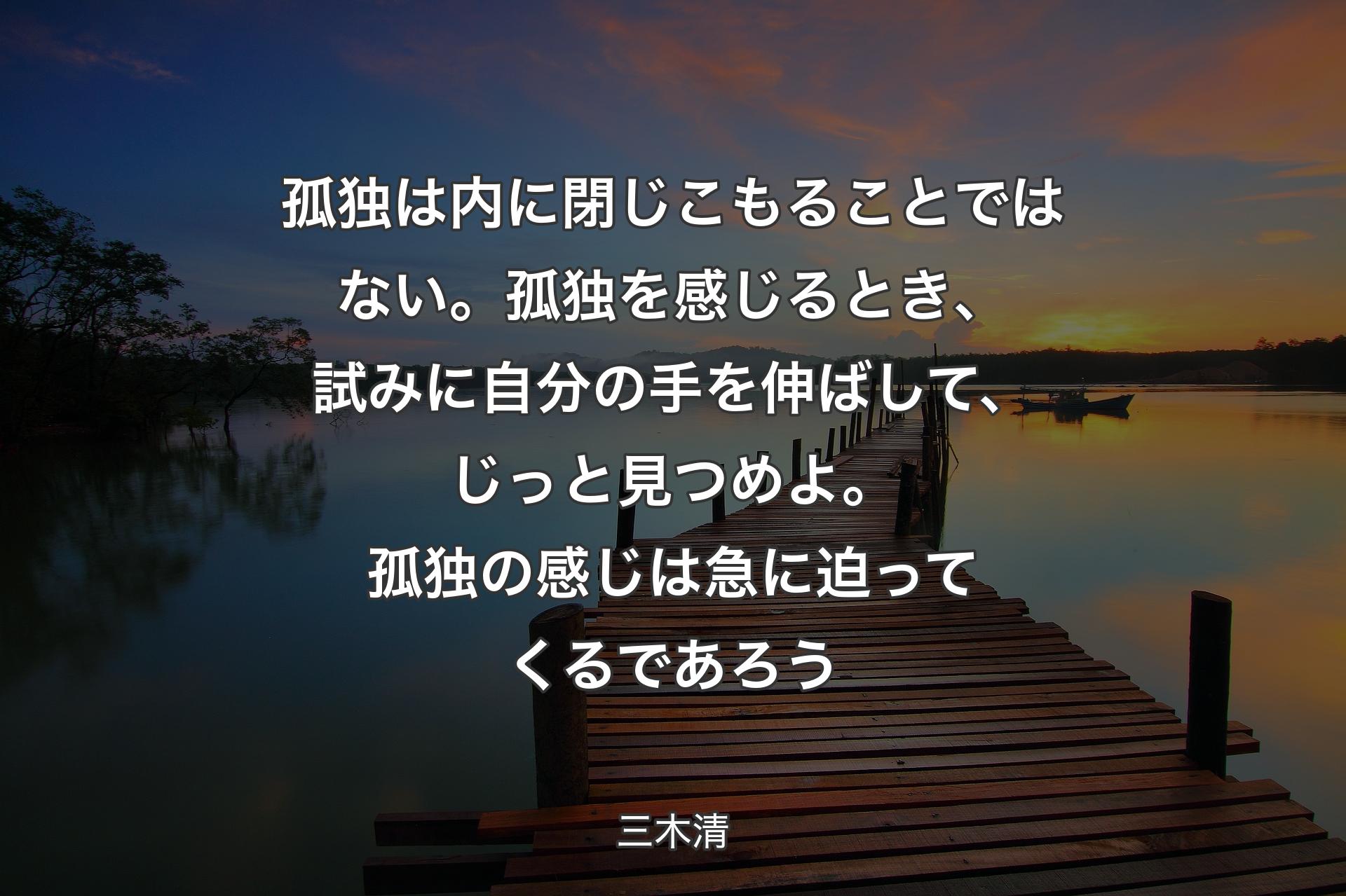 【背景3】孤独は内に閉じこもることではない。孤独を感じるとき、試みに自分の手を伸ばして、じっと見つめよ。 孤独の感じは急に迫ってくるであろう - 三木清