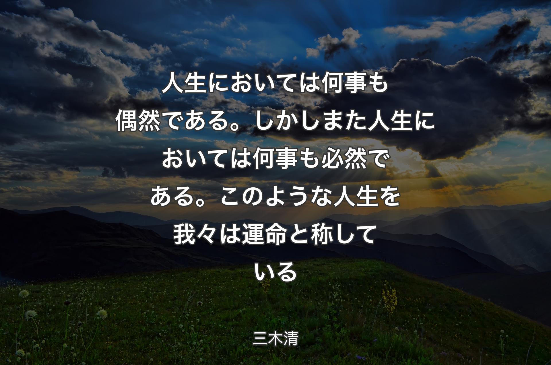 人生においては何事も偶然である。しかしまた人生においては何事も必然である。このような人生を我々は運命と称している - 三木清