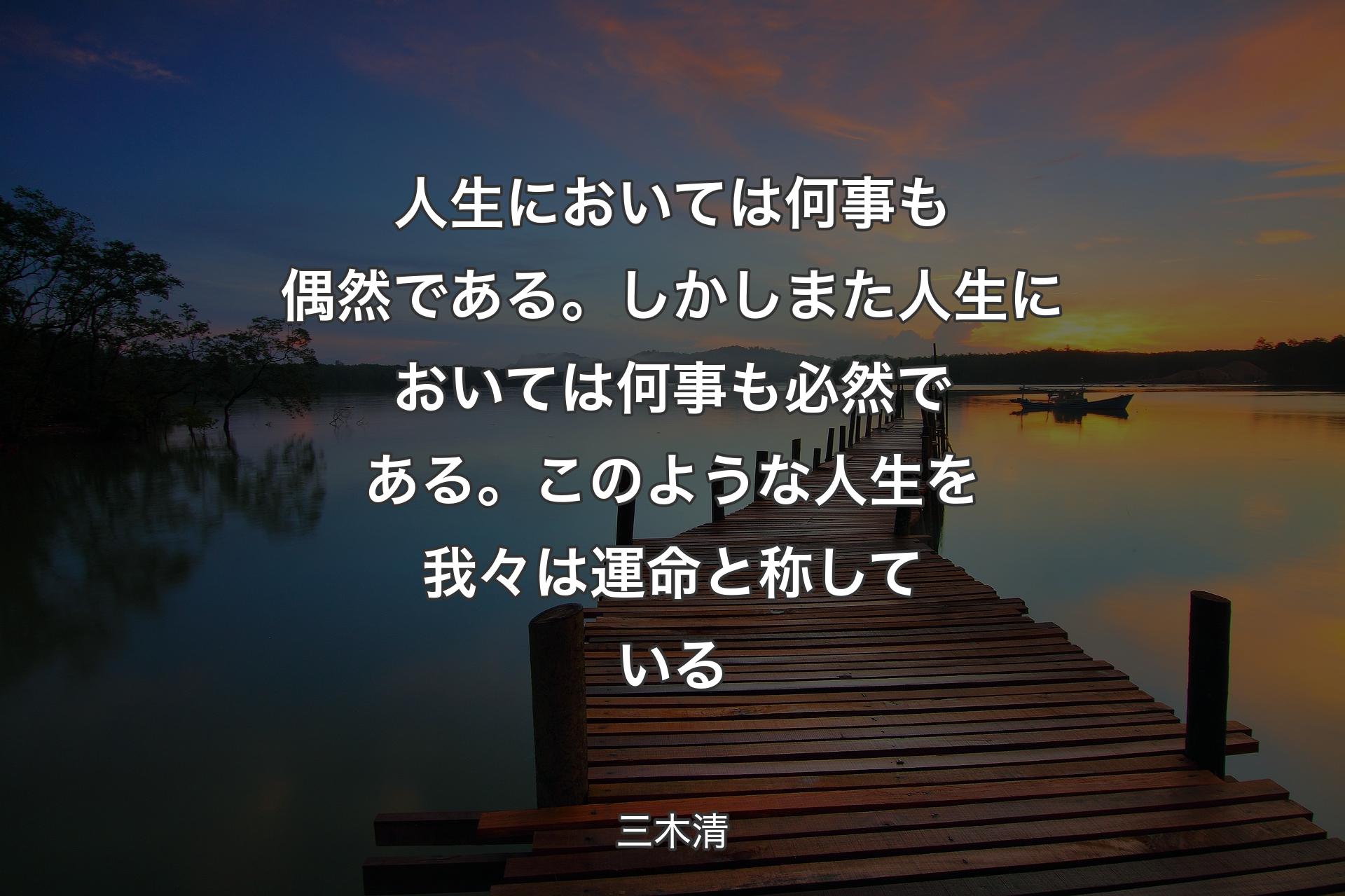 人生においては何事も偶然である。しかしまた人生においては何事も必然である。このような人生を我々は運命と称している - 三木清