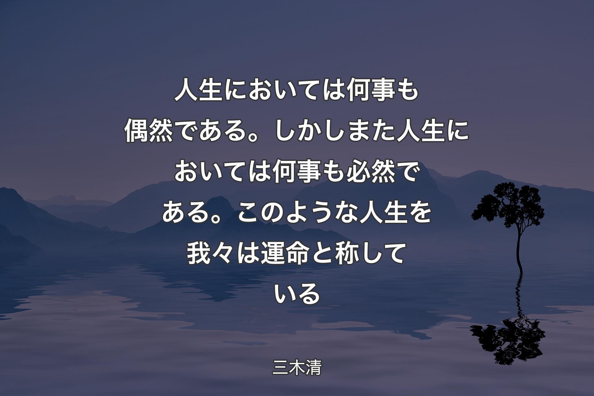 人生においては何事も偶然である。しかしまた人生においては何事も必然である。このような人生を我々は運命と称している - 三木清