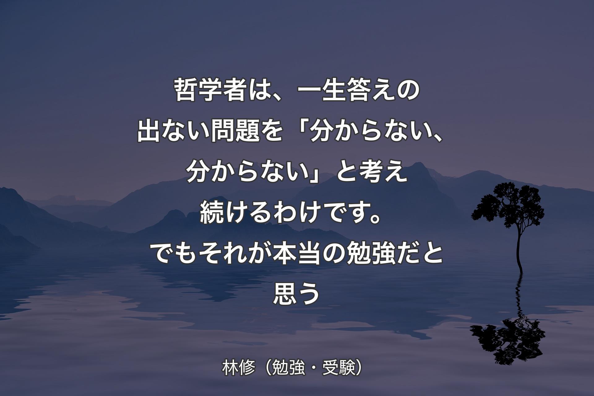 【背景4】哲学者は、一生答えの出ない問題を「分からない、分からない」と考え続けるわけです。でもそれが本当の勉強だと思う - 林修（勉強・受験）