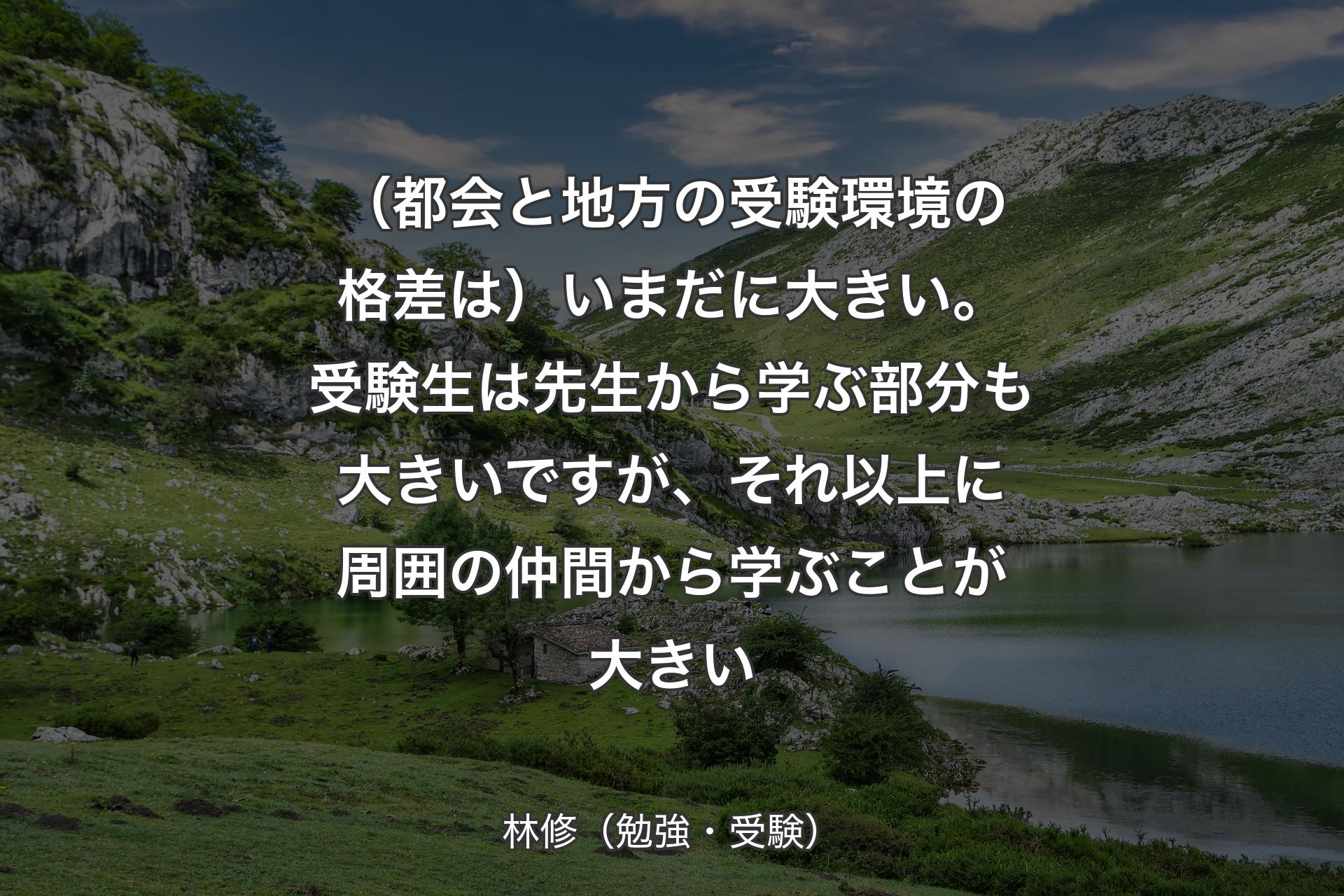 【背景1】（都会と地方の受験環境の格差は）いまだに大きい。受験生は先生から学ぶ部分も大きいですが、それ以上に周囲の仲間から学ぶことが大きい - 林修（勉強・受験）