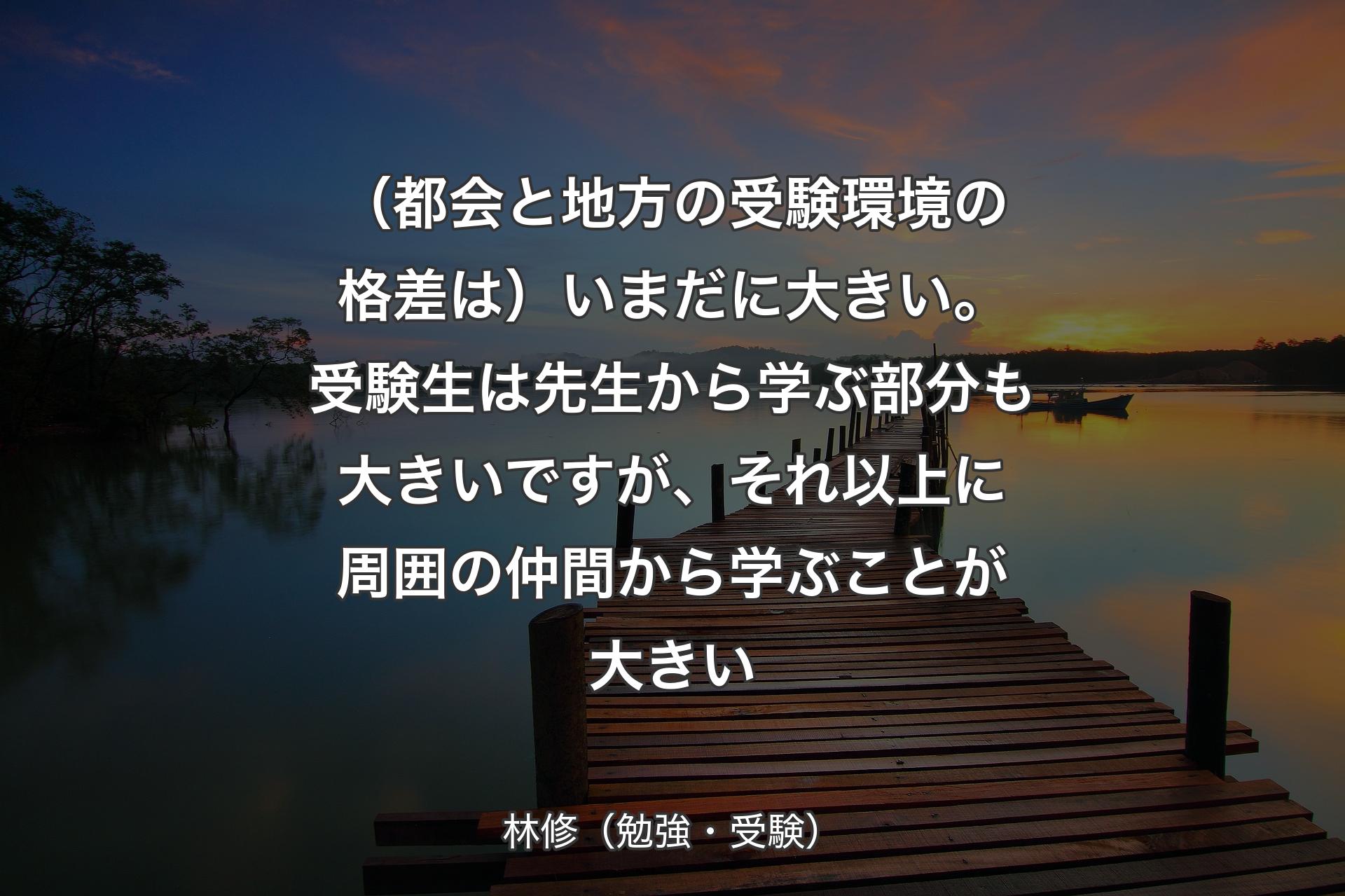 【背景3】（都会と地方の受験環境の格差は）いまだに大きい。受験生は先生から学ぶ部分も大きいですが、それ以上に周囲の仲間から学ぶことが大きい - 林修（勉強・受験）