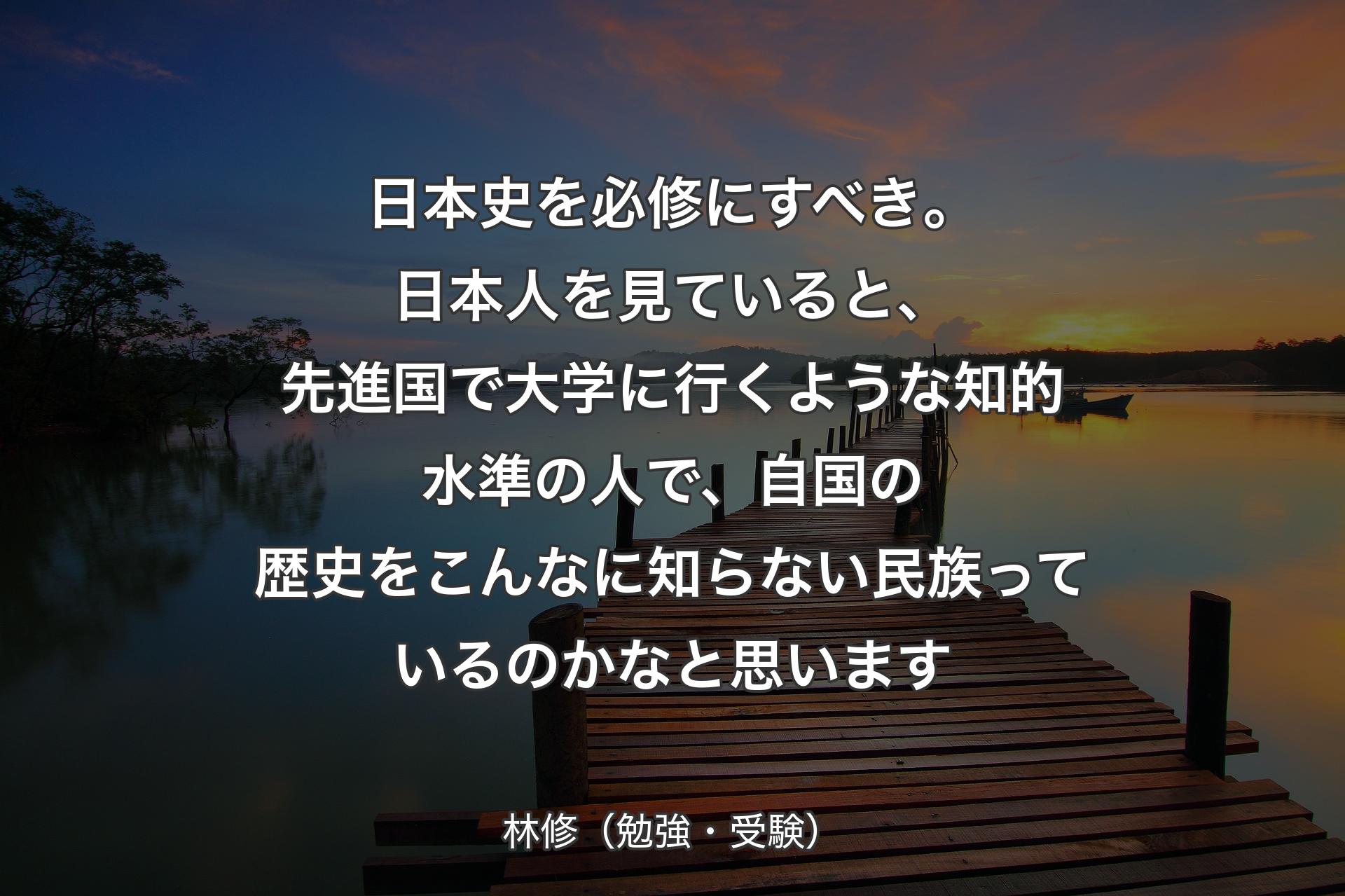 【背景3】日本史を必修にすべき。日本人を見ていると、先進国で大学に行くような知的水準の人で、自国の歴史をこんなに知らない民族っているのかなと思います - 林修（勉強・受験）