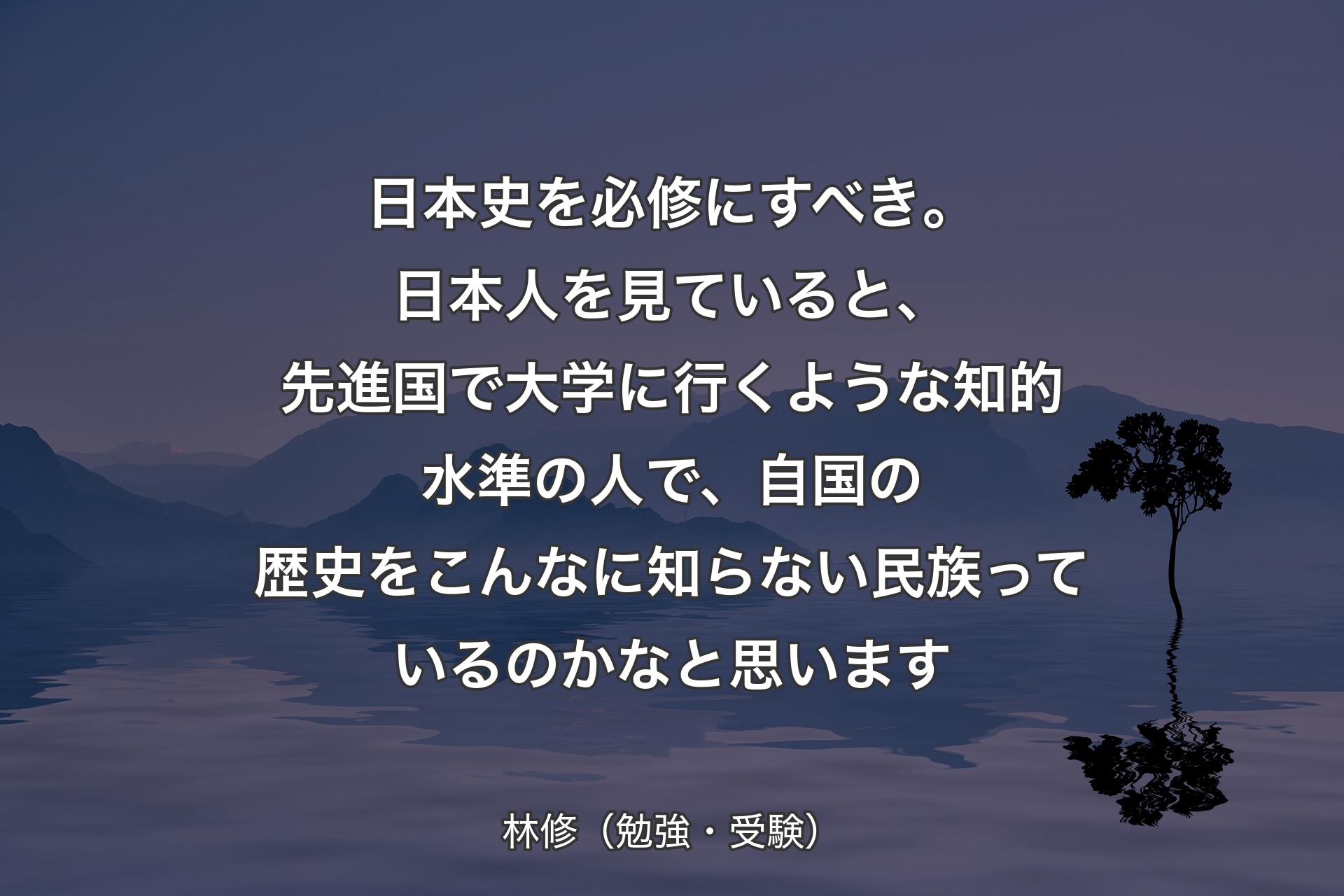 【背景4】日本史を必修にすべき。日本人を見ていると、先進国で大学に行くような知的水準の人で、自国の歴史をこんなに知らない民族っているのかなと思います - 林修（勉強・受験）