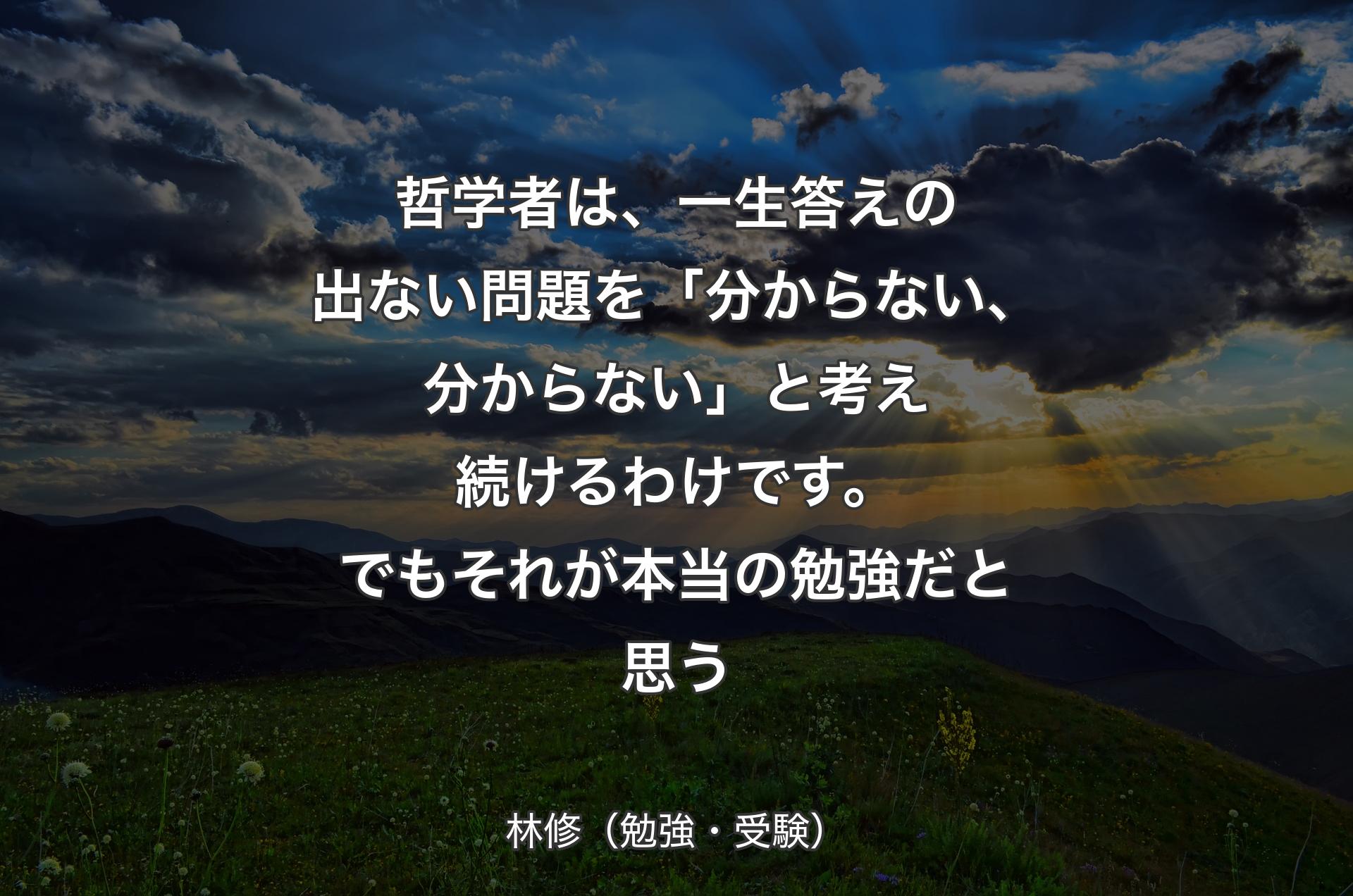 哲学者は、一生答えの出ない問題を「分からない、分からない」と考え続けるわけです。でもそれが本当の勉強だと思う - 林修（勉強・受験）