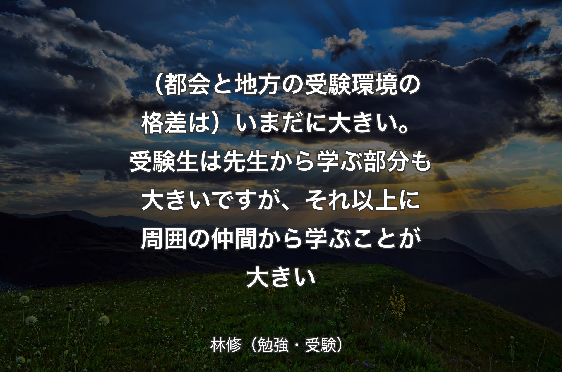 （都会と地方の受験環境の格差は）いまだに大きい。受験生は先生から学ぶ部分も大きいですが、それ以上に周囲の仲間から学ぶことが大きい - 林修（勉強・受験）