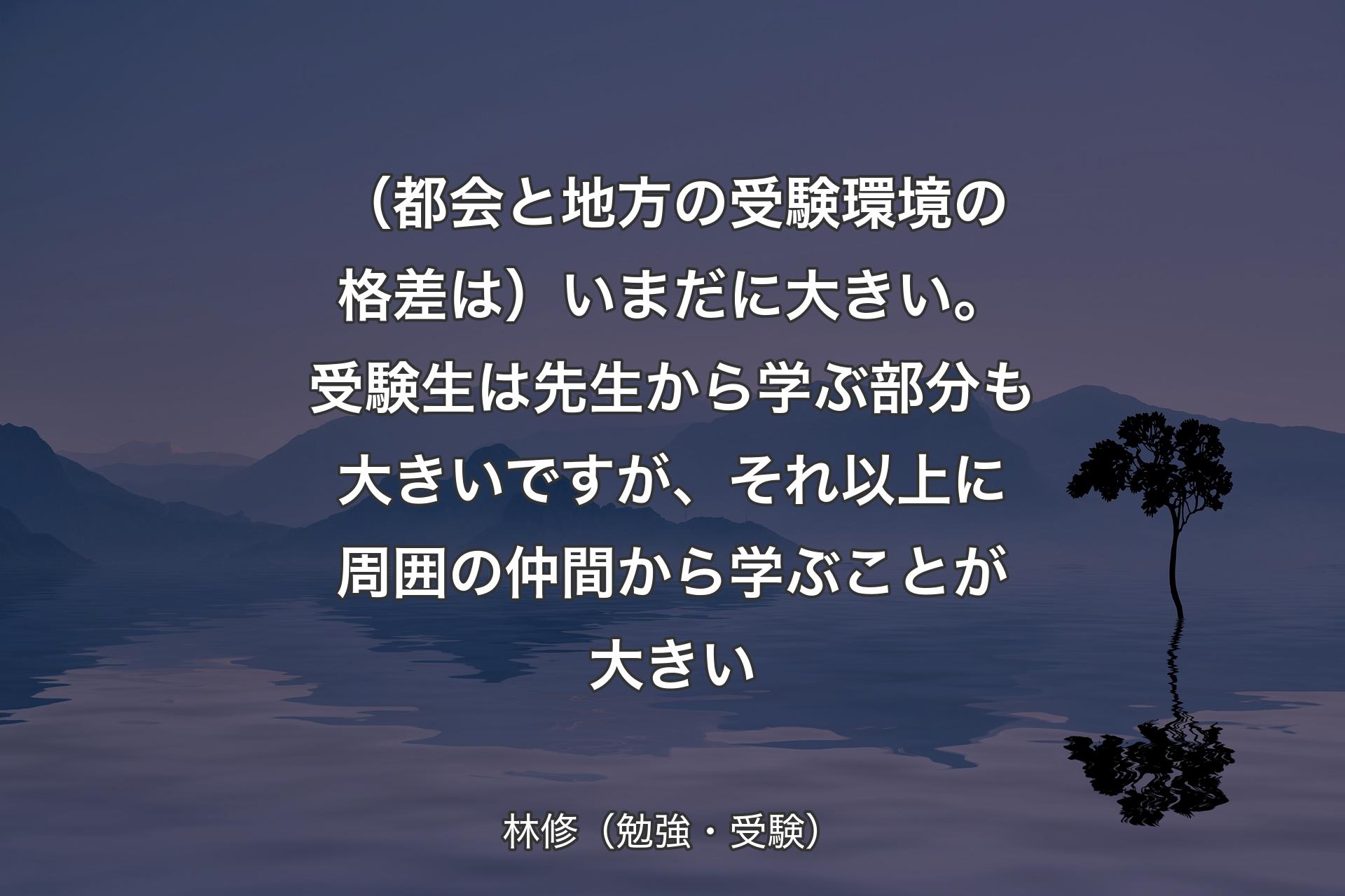 【背景4】（都会と地方の受験環境の格差は）いまだに大きい。受験生は先生から学ぶ部分も大きいですが、それ以上に周囲の仲間から学ぶことが大きい - 林修（勉強・受験）