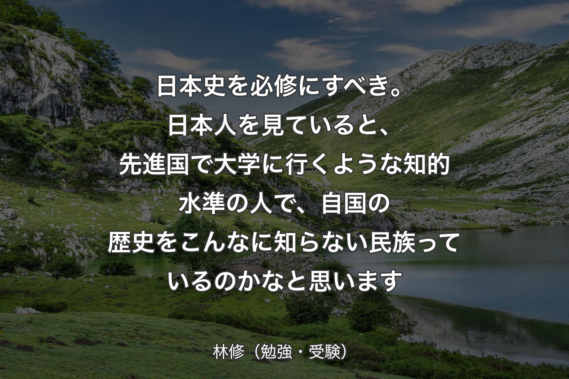 【背景1】日本史を必修にすべき。日本人を見ていると、先進国で大学に行くような知的水準の人で、自国の歴史をこんなに知らない民族っているのかなと思います - 林修（勉強・受験）