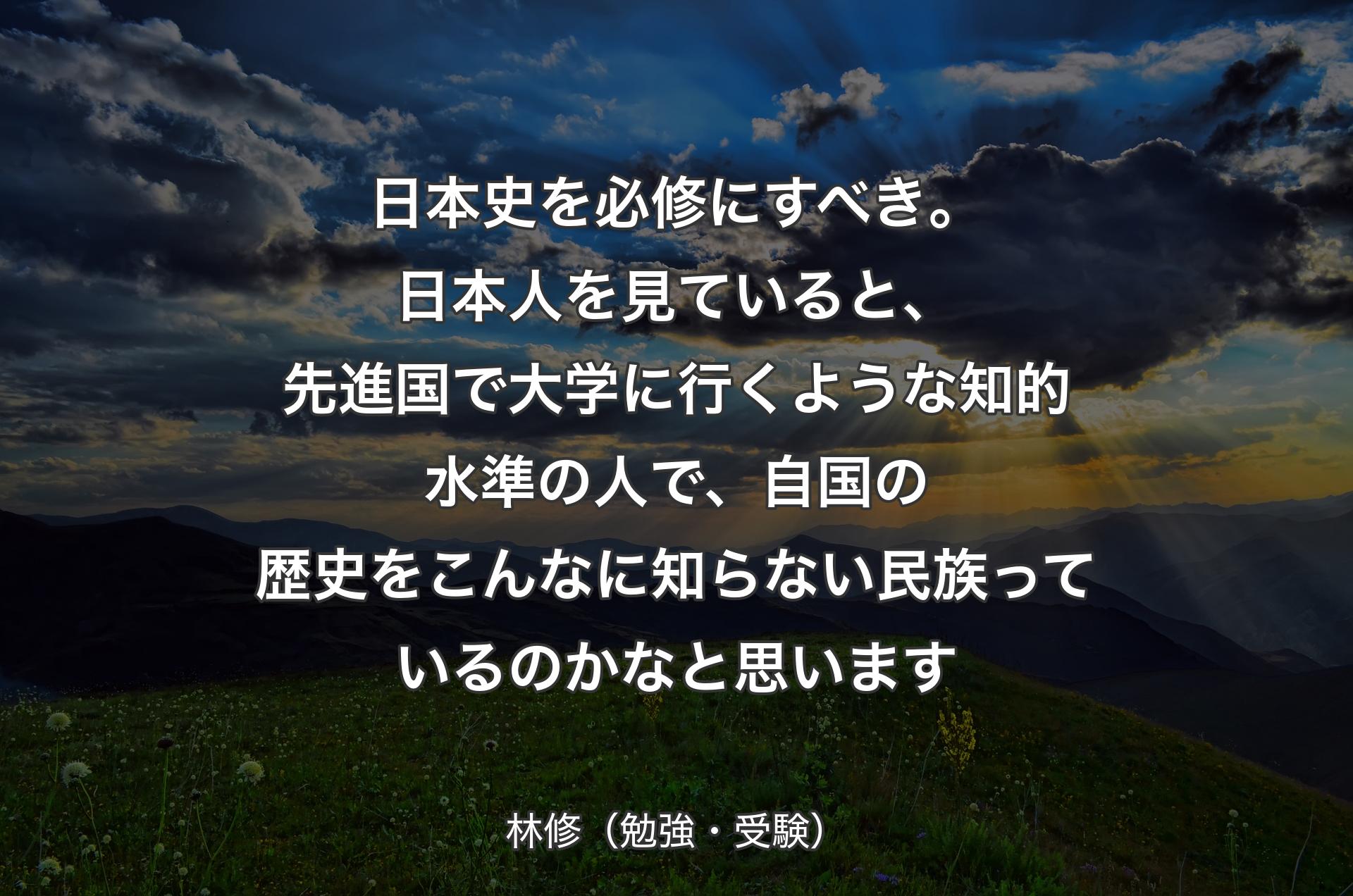 日本史を必修にすべき。日本人を見ていると、先進国で大学に行くような知的水準の人で、自国の歴史をこんなに知らない民族っているのかなと思います - 林修（勉強・受験）