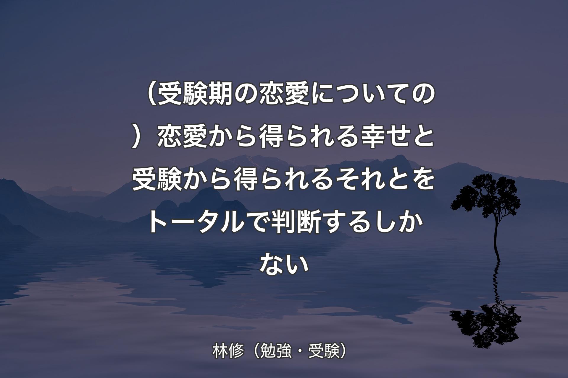 （受験期の恋愛についての）恋愛から得られる幸せと受験から得られるそれとをトータルで判断するしかない - 林修（勉強・受験）