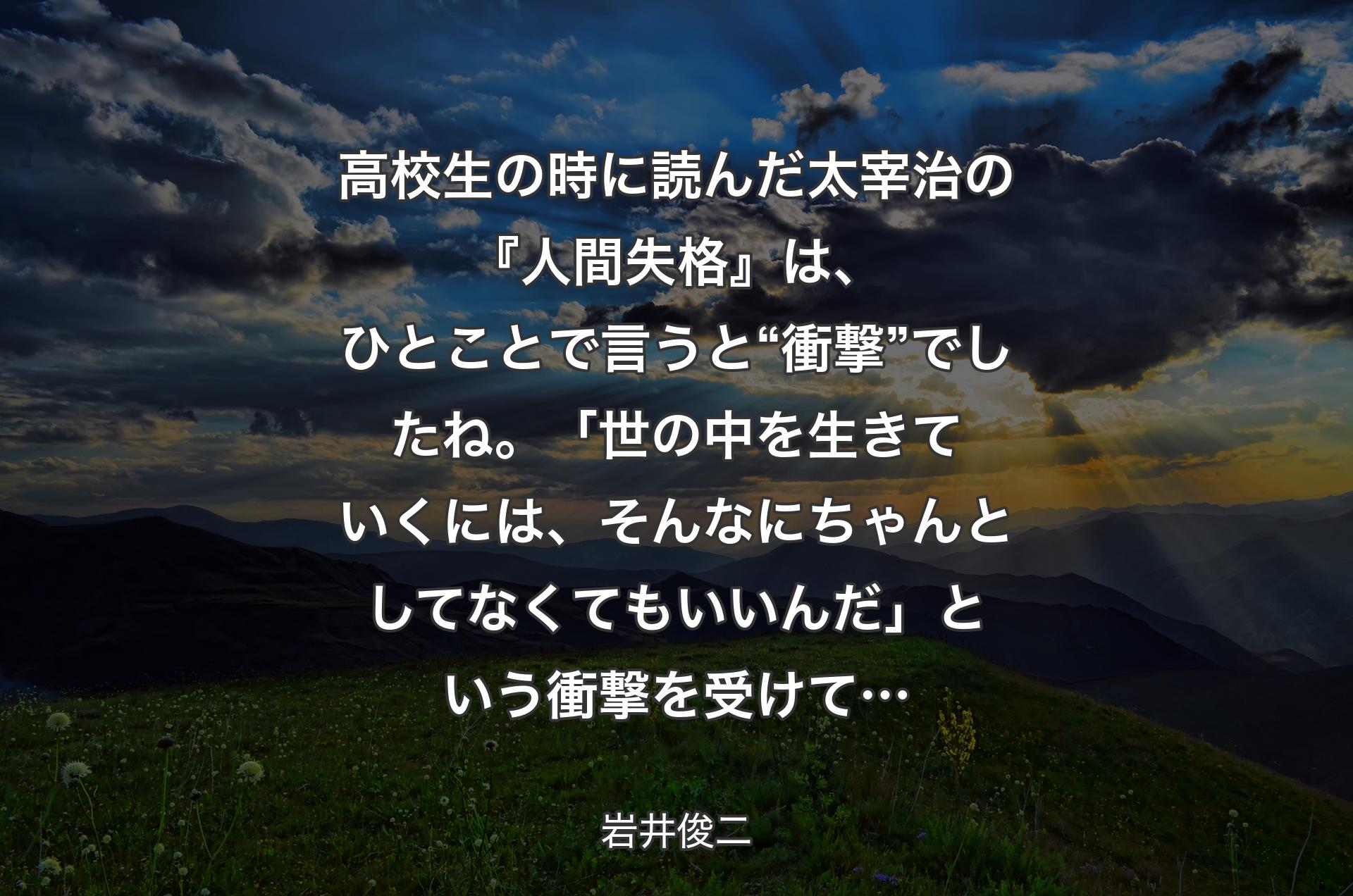 高校生の時に読んだ太宰治の『人間失格』は、ひとことで言うと“衝撃”でしたね。「世の中を生きていくには、そんなにちゃんとしてなくてもいいんだ」という衝撃を受けて… - 岩井俊二