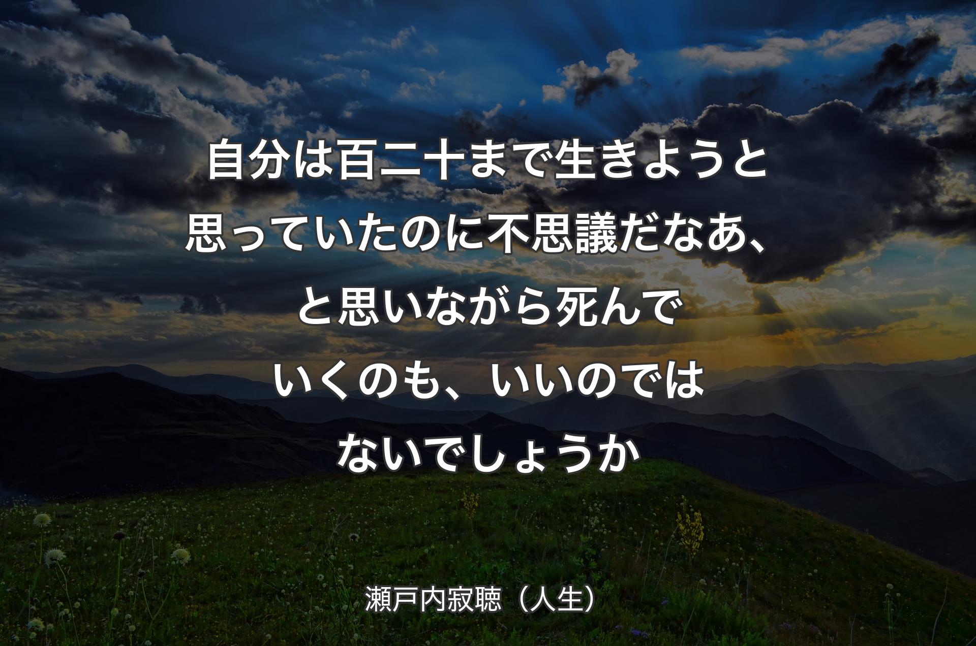 自分は百二十まで生きようと思っていたのに不思議だなあ、と思いながら死んでいくのも、いいのではないでしょうか - 瀬戸内寂聴（人生）