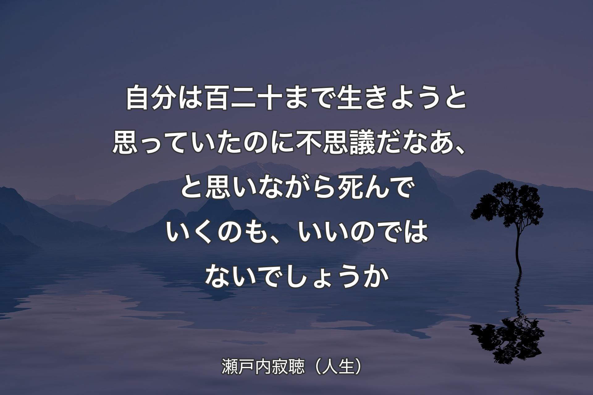 【背景4】自分は百二十まで生きようと思っていたのに不思議だなあ、と思いながら死んでいくのも、いいのではないでしょうか - 瀬戸内寂聴（人生）