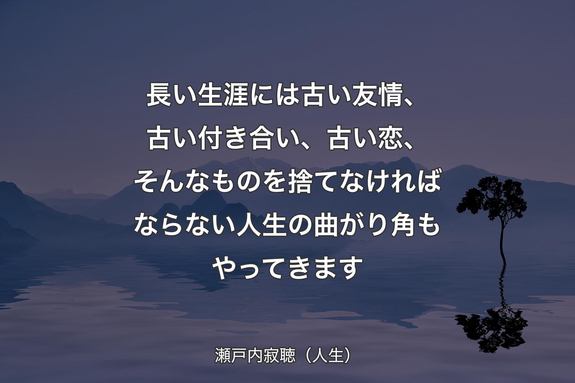 【背景4】長い生涯には古い友情、古い付き合い、古い恋、そんなものを捨てなければならない人生の曲がり角もやってきます - 瀬戸内寂聴（人生）