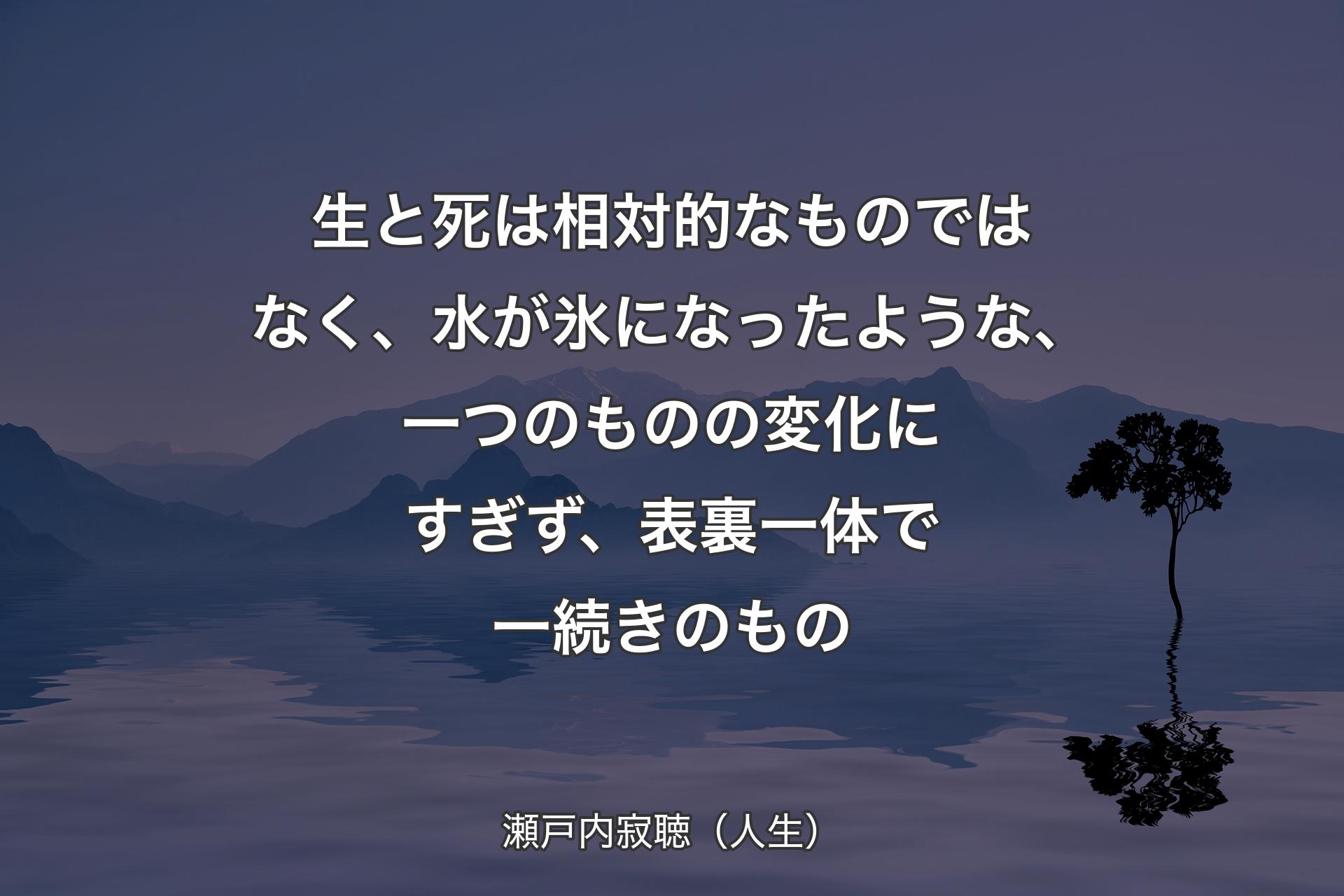 【背景4】生と死は相対的なものではなく、水が氷になったような、一つのものの変化にすぎず、表裏一体で一続きのもの - 瀬戸内寂聴（人生）