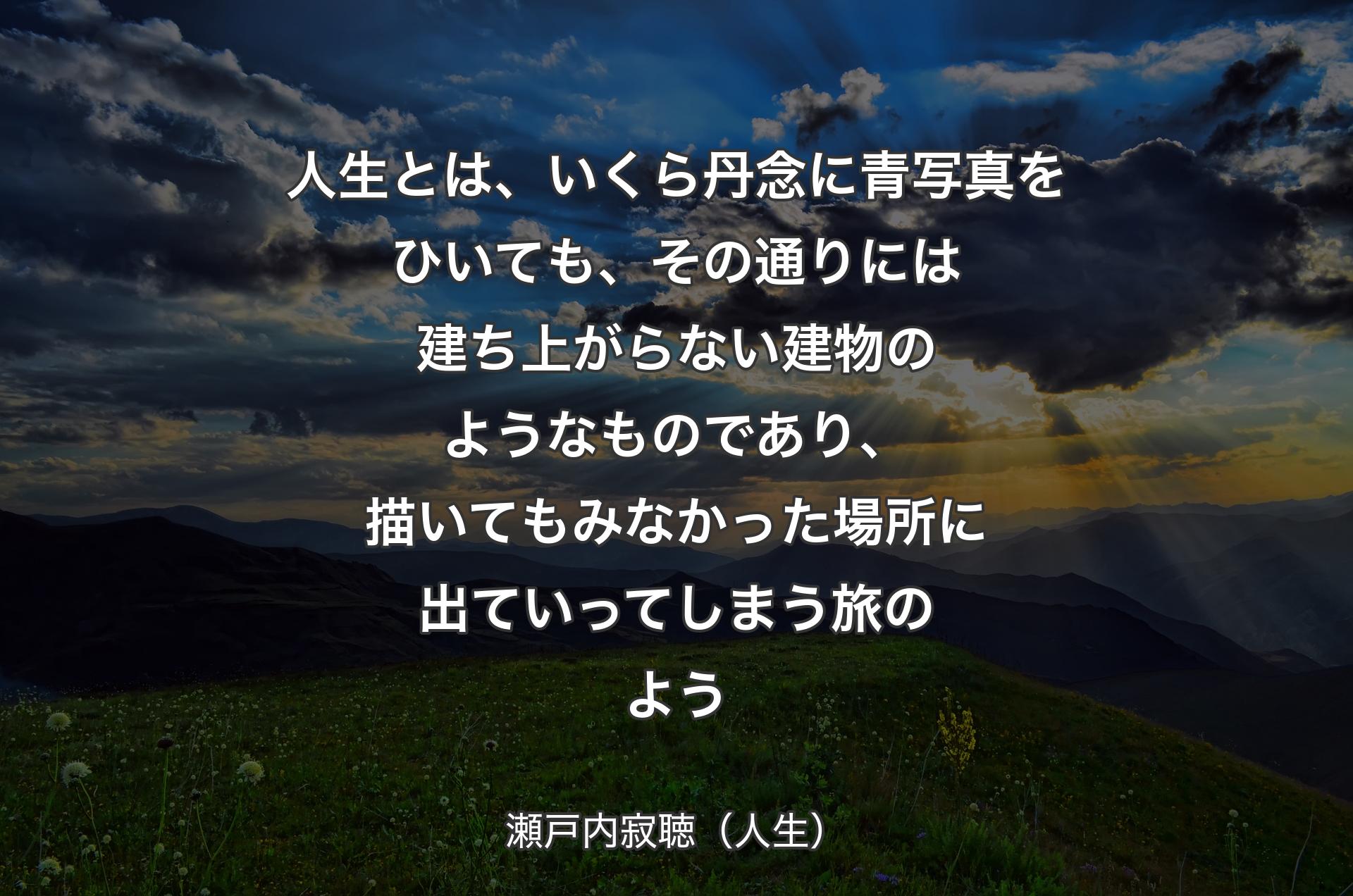 人生とは、いくら丹念に青写真をひいても、その通りには建ち上がらない建物のようなものであり、描いてもみなかった場所に出ていってしまう旅のよう - 瀬戸内寂聴（人生）