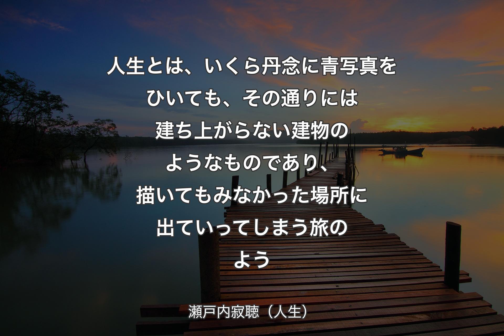 【背景3】人生とは、いくら丹念に青写真をひいても、その通りには建ち上がらない建物のようなものであり、描いてもみなかった場所に出ていってしまう旅のよう - 瀬戸内寂聴（人生）