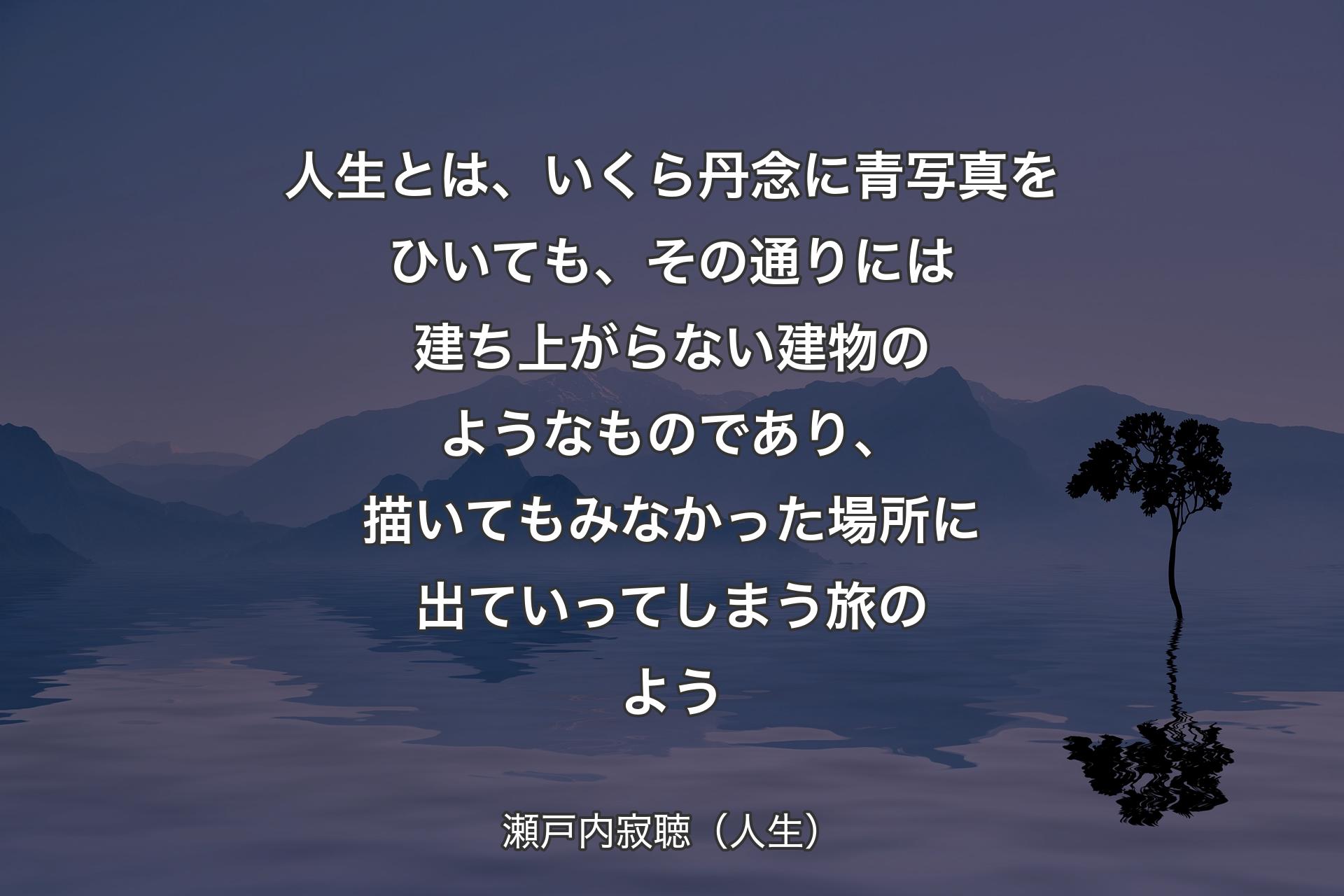 【背景4】人生とは、いくら丹念に青写真をひいても、その通りには建ち上がらない建物のようなものであり、描いてもみなかった場所に出ていってしまう旅のよう - 瀬戸内寂聴（人生）