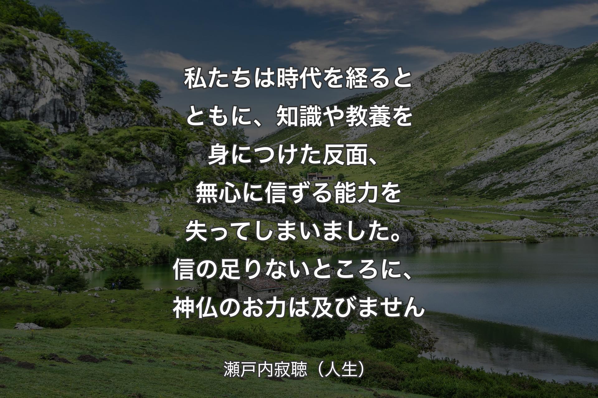 私たちは時代を経るとともに、知識や教養を身につけた反面、無心に信ずる能力を失ってしまいました。信の足りないところに、神仏のお力は及びません - 瀬戸内寂聴（人生）