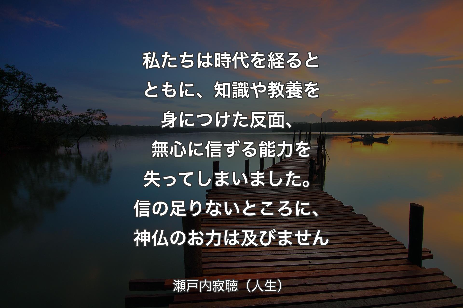 【背景3】私たちは時代を経るとともに、知識や教養を身につけた反面、無心に信ずる能力を失ってしまいました。信の足りないところに、神仏のお力は及びません - 瀬戸内寂聴（人生）