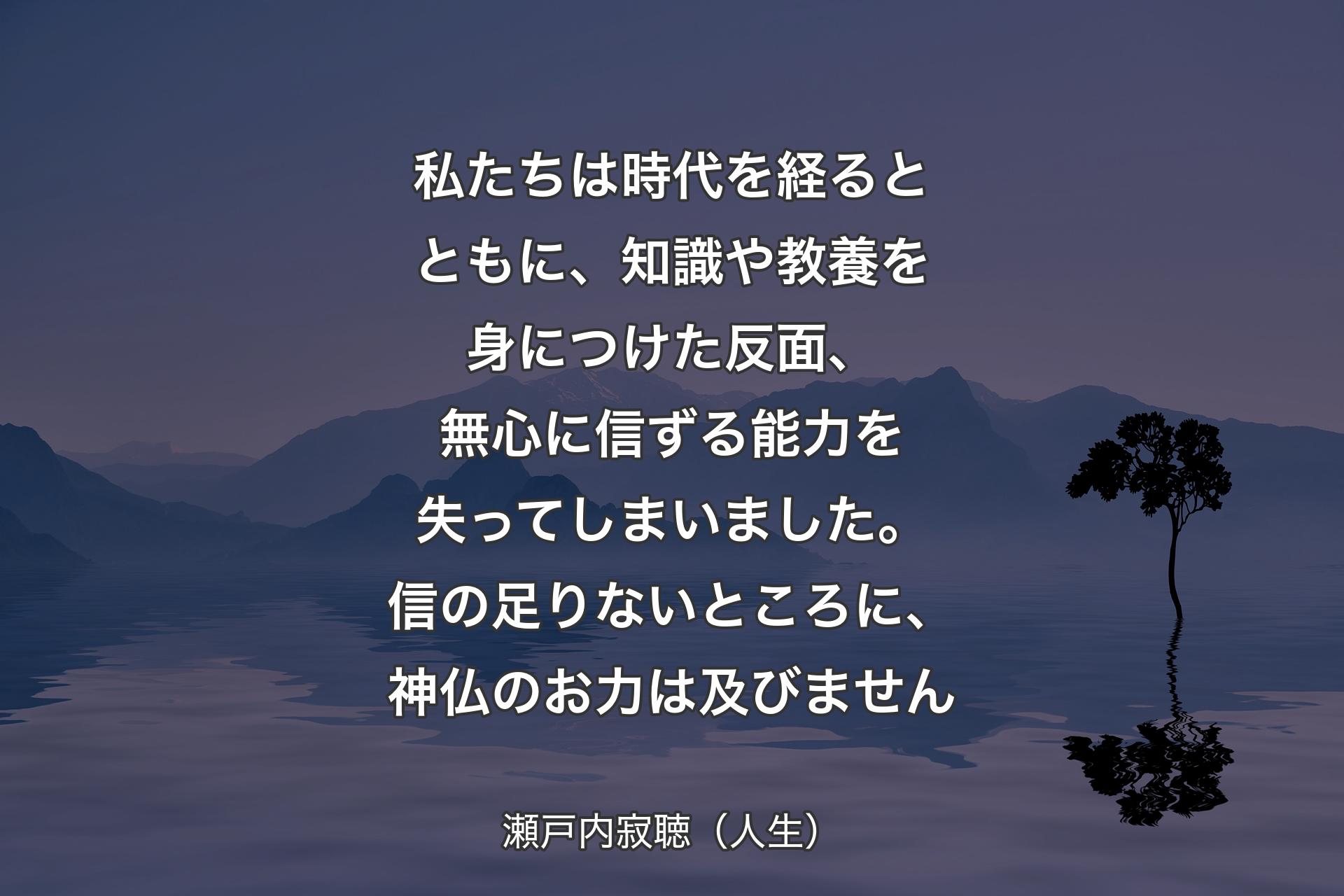 【背景4】私たちは時代を経るとともに、知識や教養を身につけた反面、無心に信ずる能力を失ってしまいました。信の足りないところに、神仏のお力は及びません - 瀬戸内寂聴（人生）