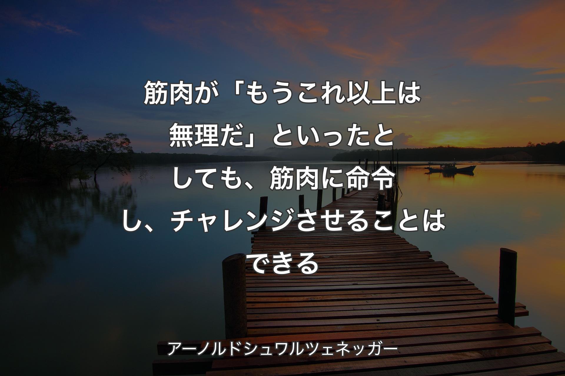 筋肉が「もうこれ以上は無理だ」といったとしても、筋肉に命令し、チャレンジさせることはできる - アーノルドシュワルツェネッガー