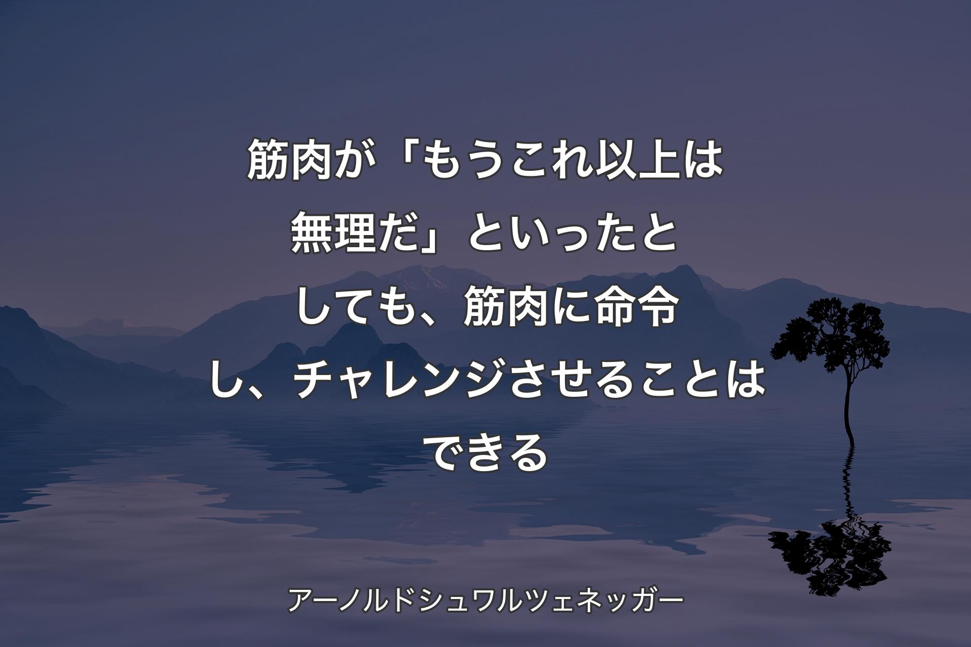 【背景4】筋肉が「もうこれ以上は無理だ」といったとしても、筋肉に命令し、チャレンジさせることはできる - アーノルドシュワルツェネッガー