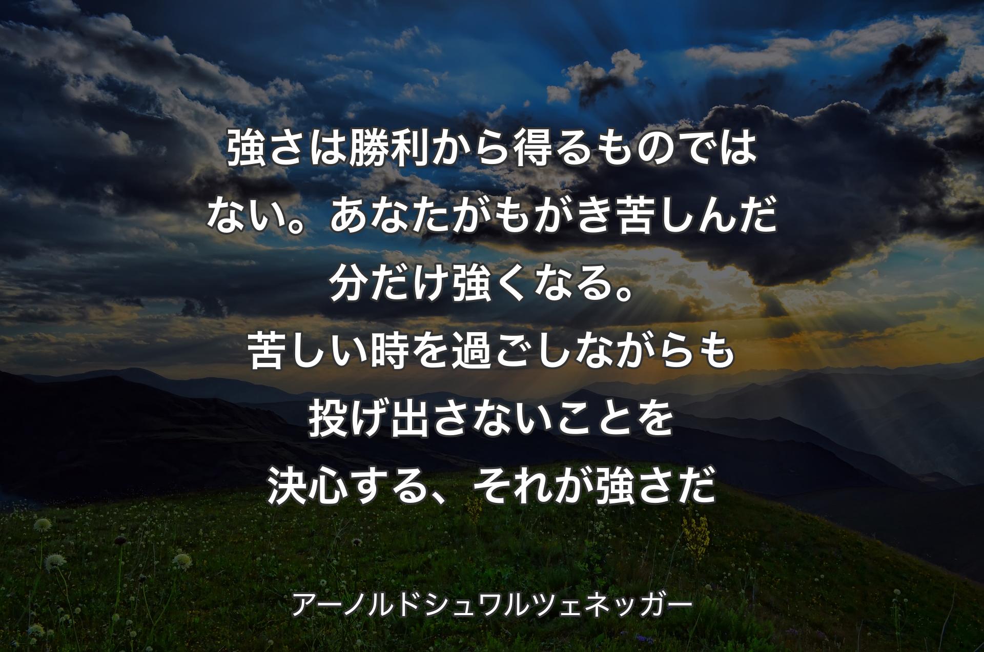 強さは勝利から得るものではない。あなたがもがき苦しんだ分だけ強くなる。苦しい時を過ごしながらも投げ出さないことを決心する、それが強さだ - アーノルドシュワルツェネッガー