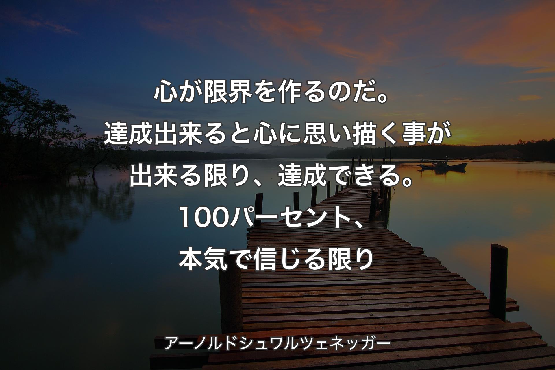 心が限界を作るのだ。達成出来ると心に思い描く事が出来る限り、達成できる。100パーセント、本気で信じる限り - アーノルドシュワルツェネッガー