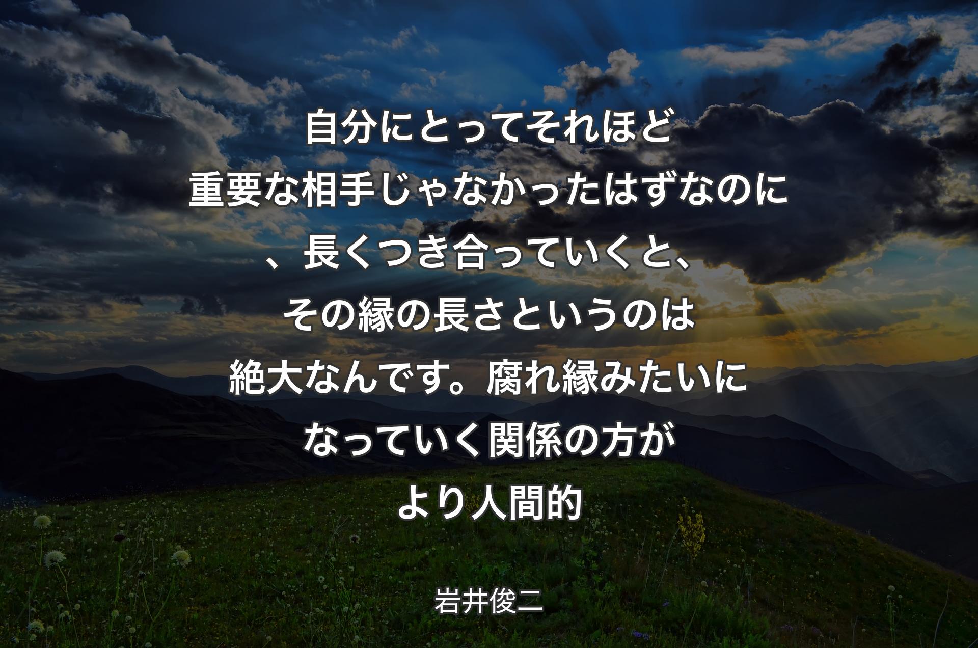 自分にとってそれほど重要な相手じゃなかったはずなのに、長くつき合っていくと、その縁の長さというのは絶大なんです。腐れ縁みたいになっていく関係の方がより人間的 - 岩井俊二