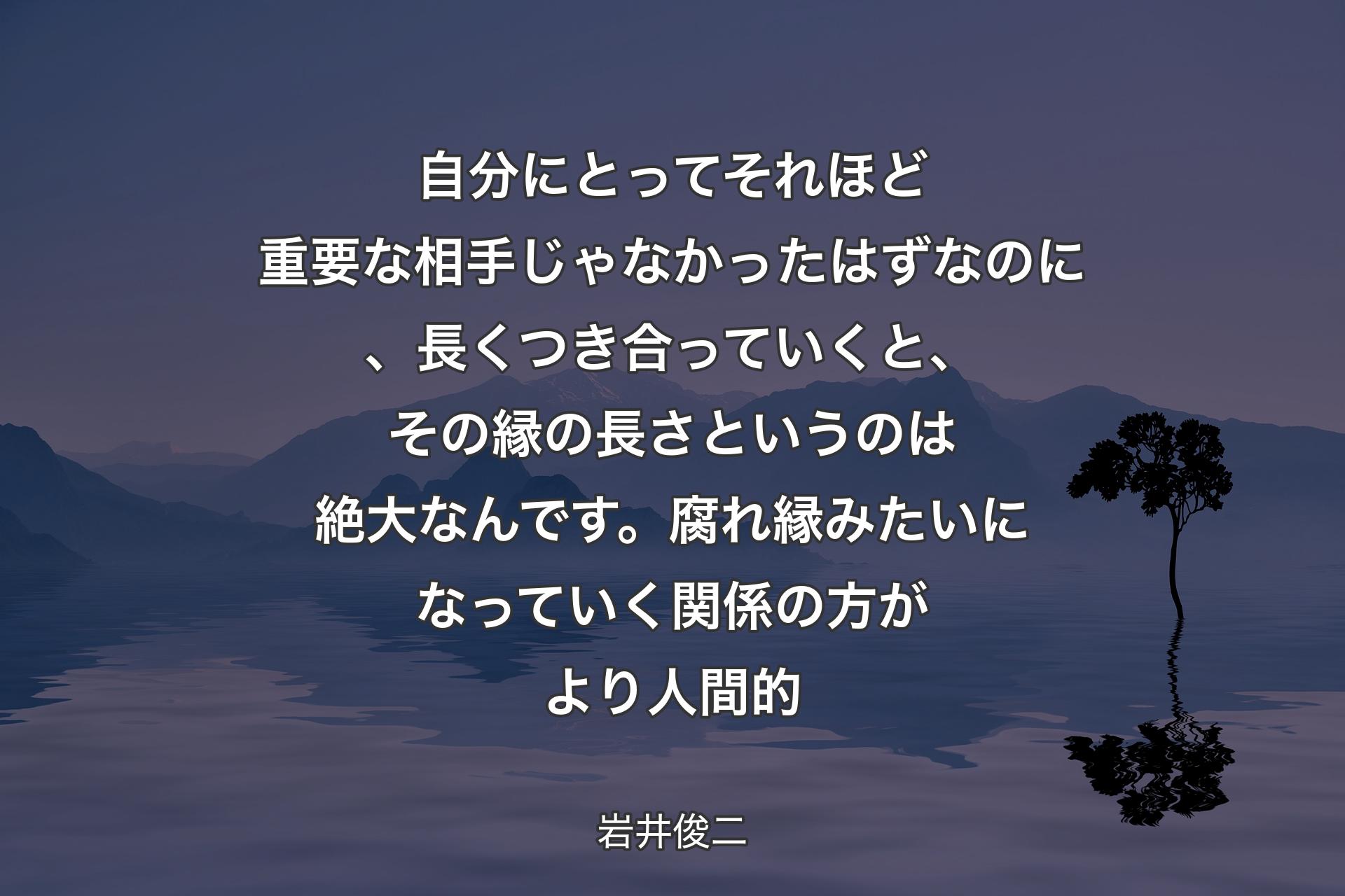 【背景4】自分にとってそれほど重要な相手じゃなかったはずなのに、長くつき合っていくと、その縁の長さというのは絶大なんです。腐れ縁みたいになっていく関係の方がより人間的 - 岩井俊二