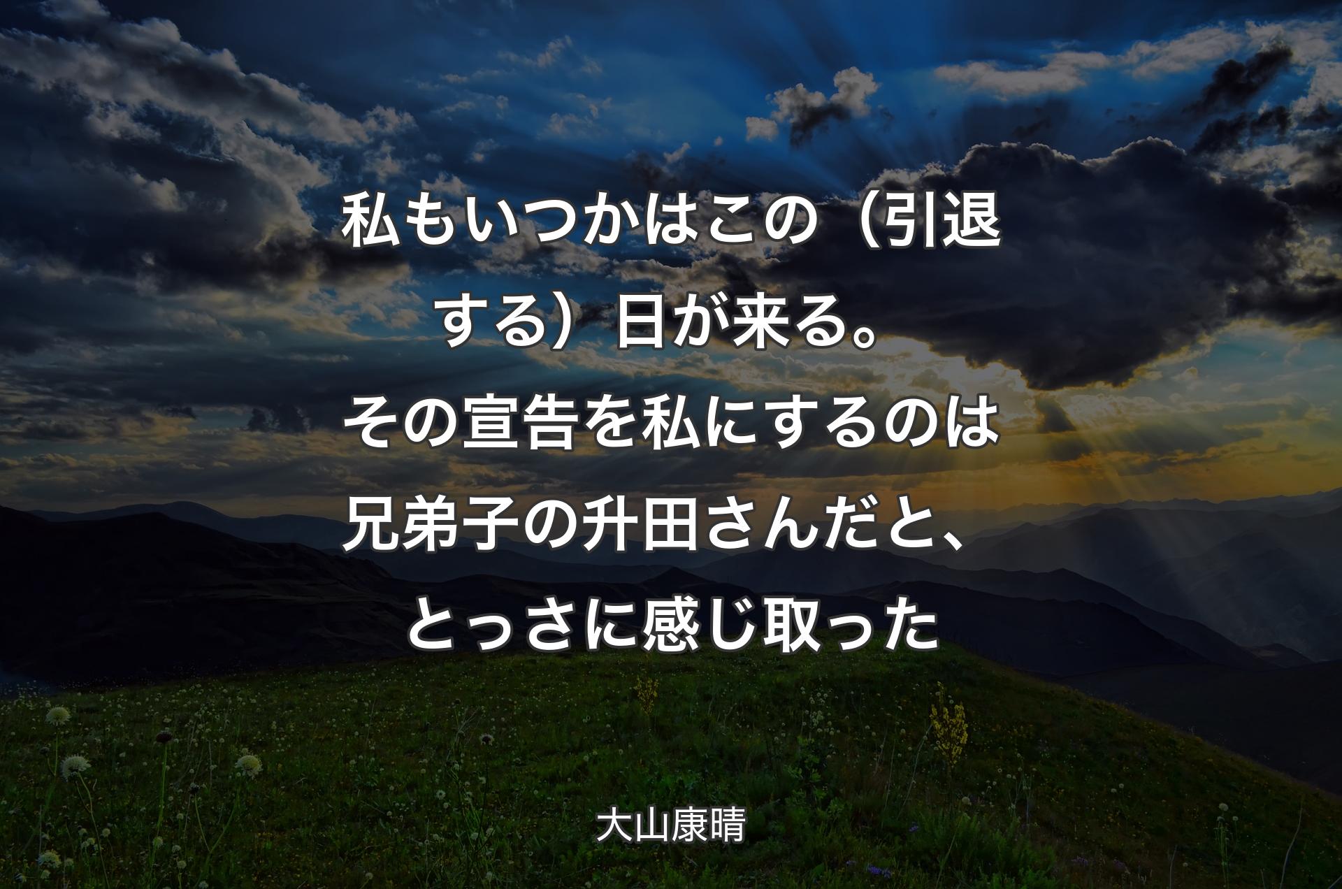 私もいつかはこの（引退する）日が来る。その宣告を私にするのは兄弟子の升田さんだと、とっさに感じ取った - 大山康晴