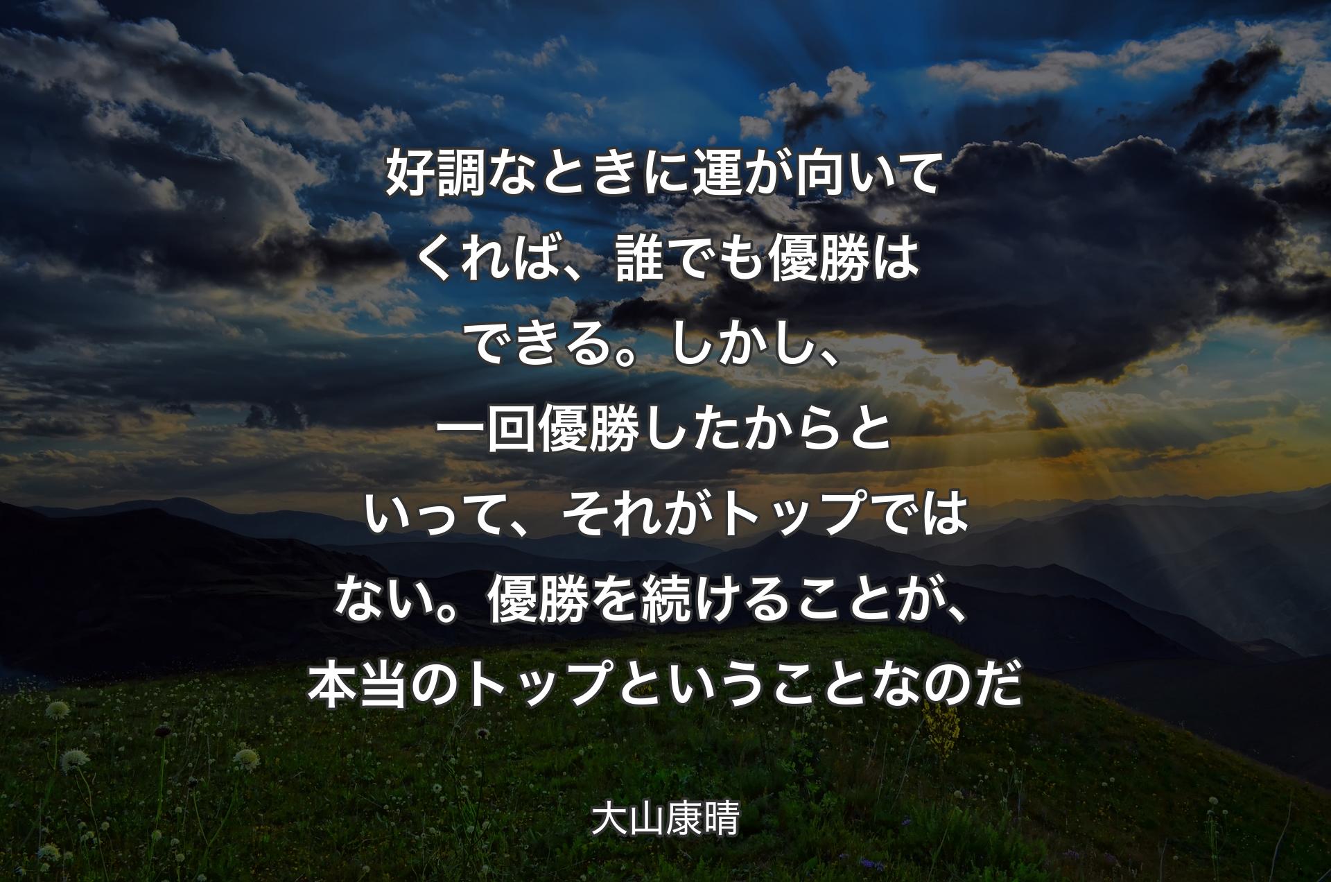 好調なときに運が向いてくれば、誰でも優勝はできる。しかし、一回優勝したからといって、それがトップではない。優勝を続けることが、本当のトップというこ�となのだ - 大山康晴