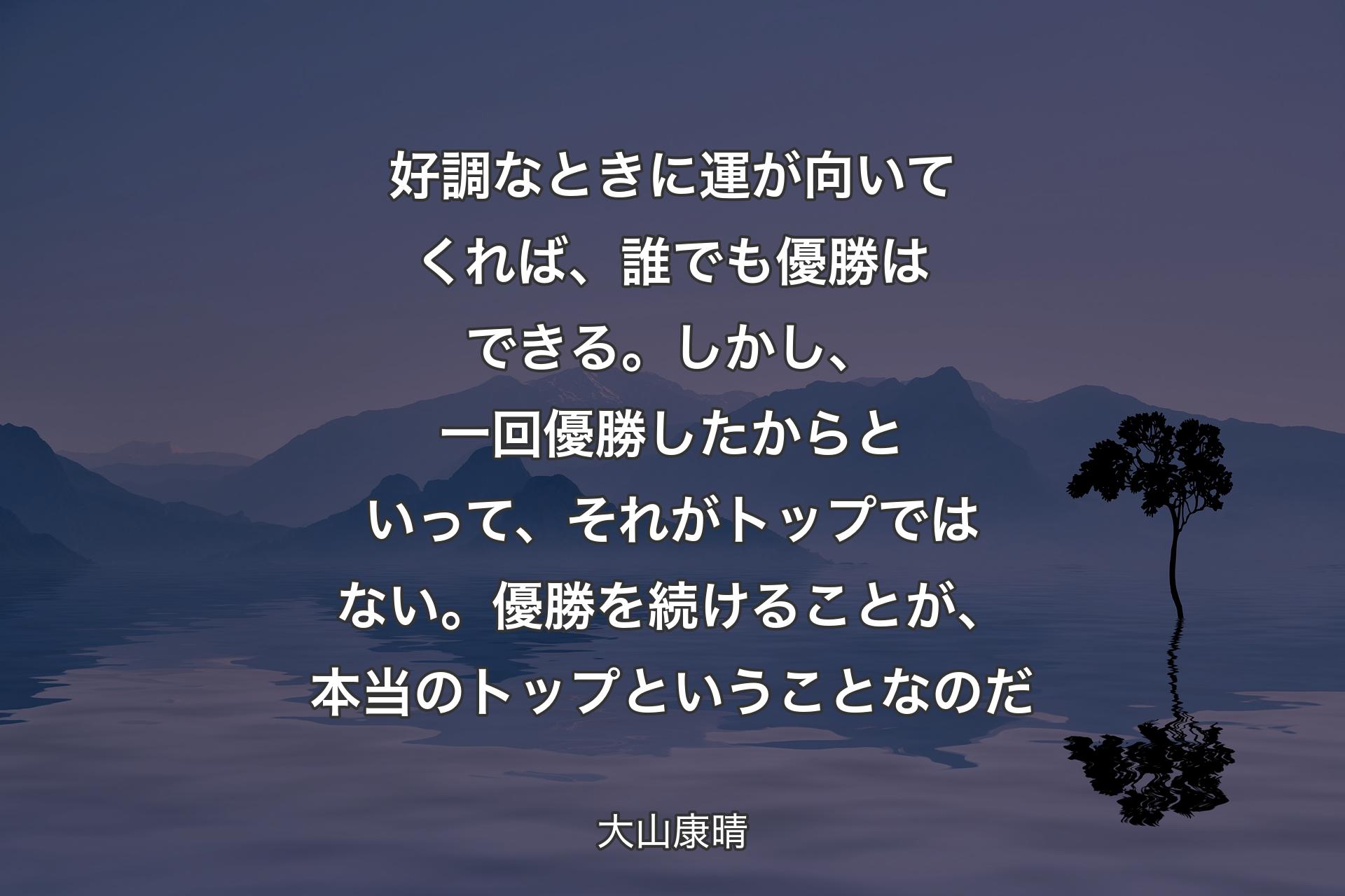 【背景4】好調なときに運が向いてくれば、誰でも優勝はできる。しかし、一回優勝したからといって、それがトップではない。優勝を続けることが、本当のトップということなのだ - 大山康晴