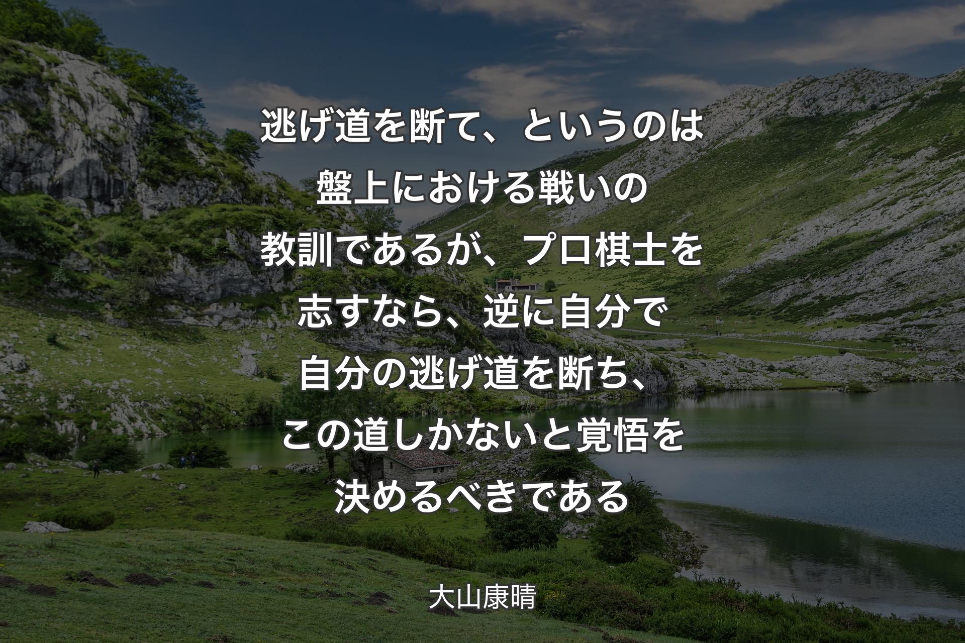 【背景1】逃げ道を断て、というのは盤上における戦いの教訓であるが、プロ棋士を志すなら、逆に自分で自分の逃げ道を断ち、この道しかないと覚悟を決めるべきである - 大山康晴