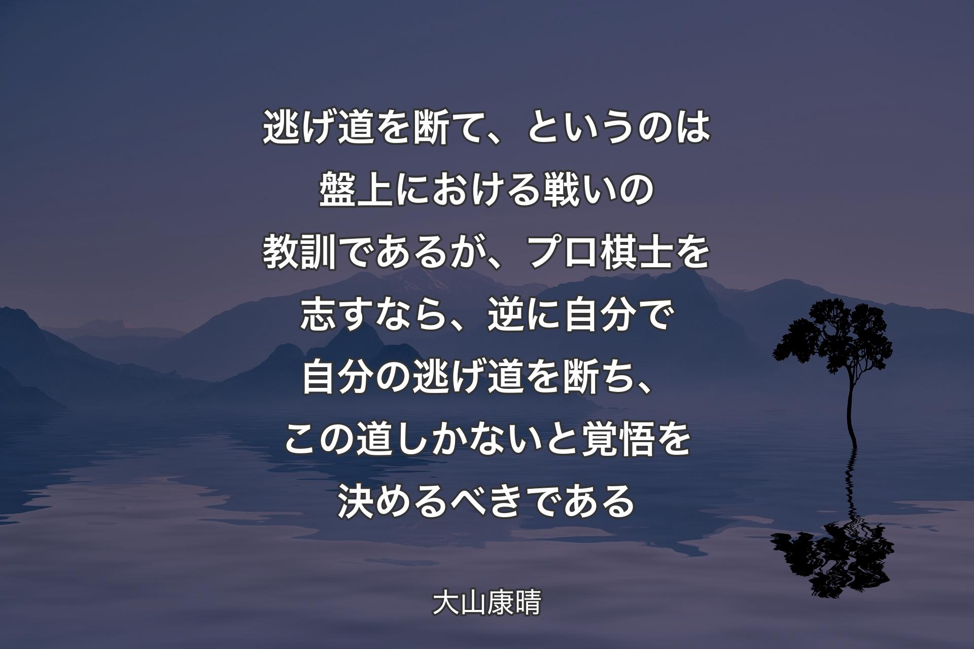 【背景4】逃げ道を断て、というのは盤上における戦いの教訓であるが、プロ棋士を志すなら、逆に自分で自分の逃げ道を断ち、この道しかないと覚悟を決めるべきである - 大山康晴