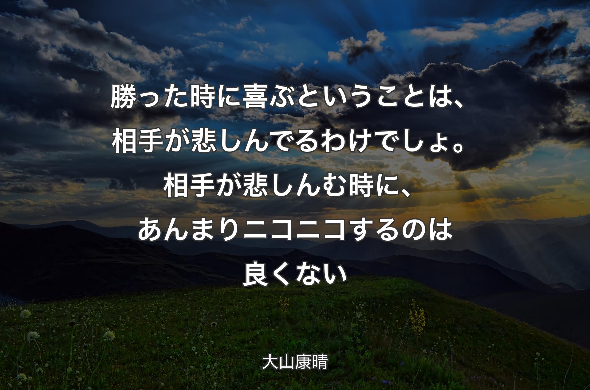 勝った時に喜ぶということは、相手が悲しんでるわけでしょ。相手が悲しんむ時に、あんまりニコニコするのは良くない - 大山康晴