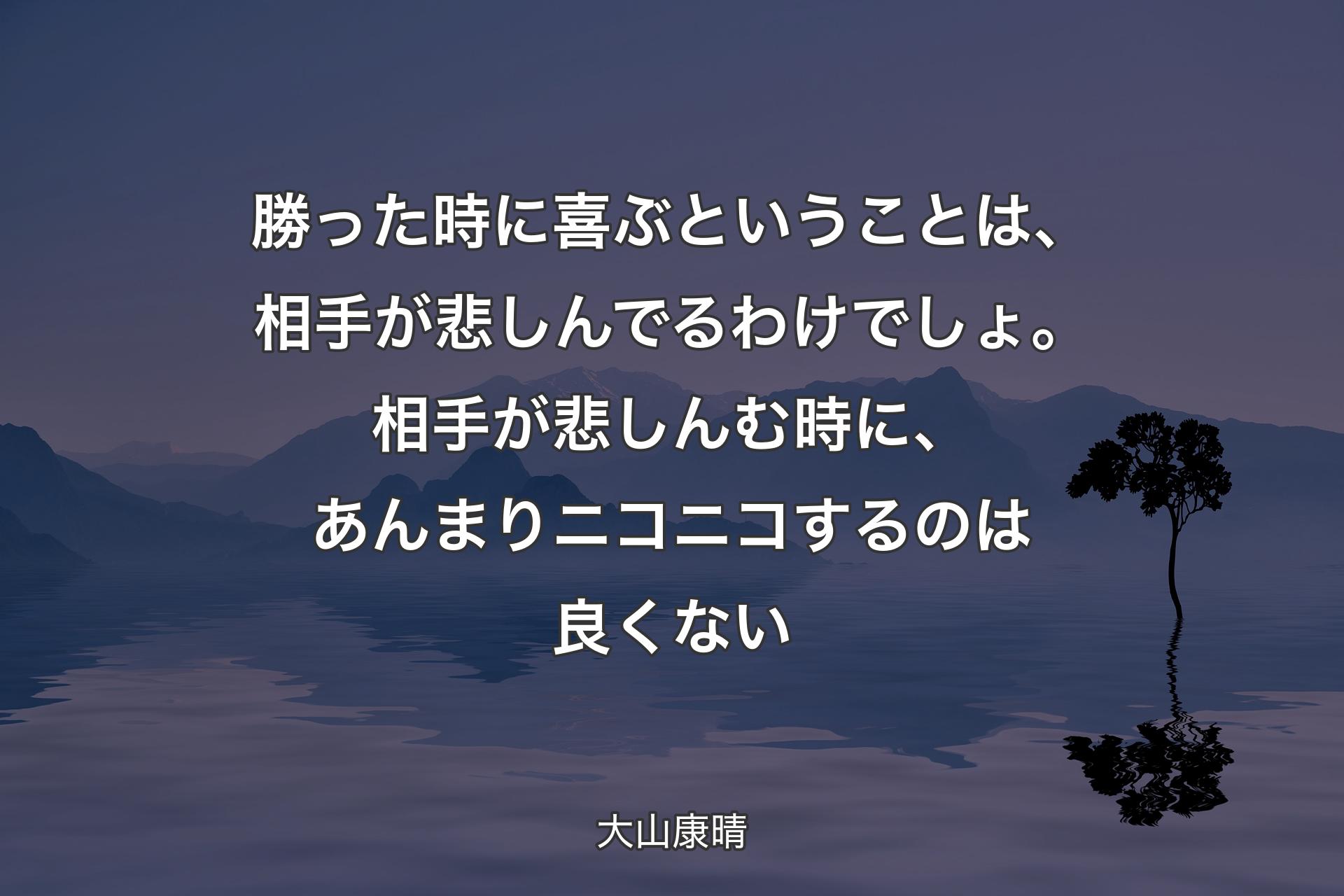 【背景4】勝った時に喜ぶということは、相手が悲しんでるわけでしょ。相手が悲しんむ時に、あんまりニコニコするのは良くない - 大山康晴