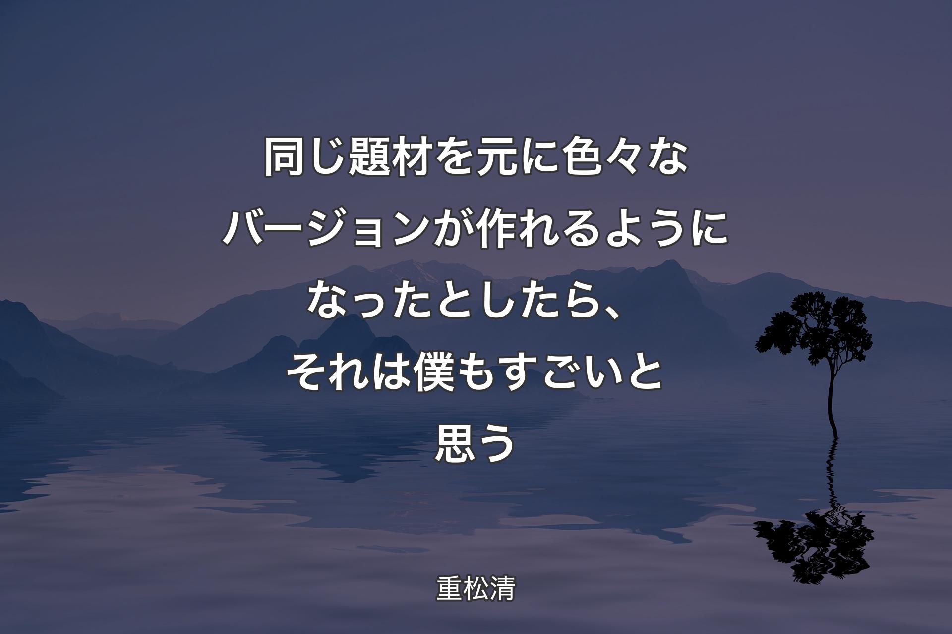 同じ題材を元に色々なバージョンが作れるようになったとしたら、それは僕もすごいと思う - 重松清