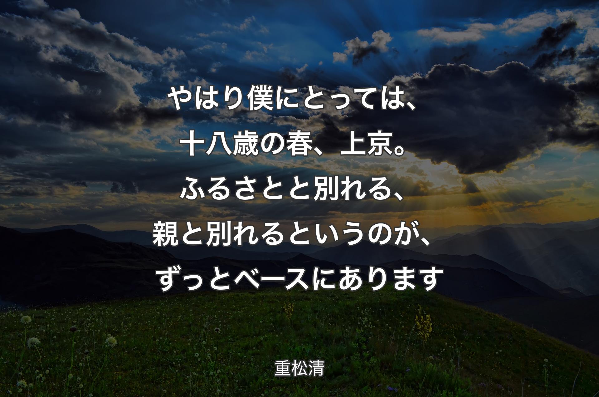 やはり僕にとっては、十八歳の春、上京。ふるさとと別れる、親と別れるというのが、ずっとベースにあります - 重松清