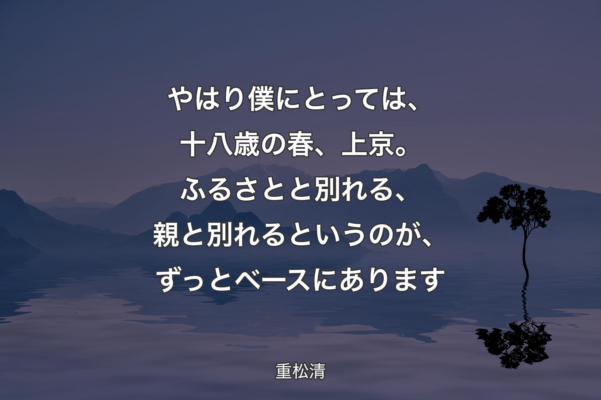 【背景4】やはり僕にとっては、十八歳の春、上京。ふるさとと別れる、親と別れるというのが、ずっとベースにあります - 重松清