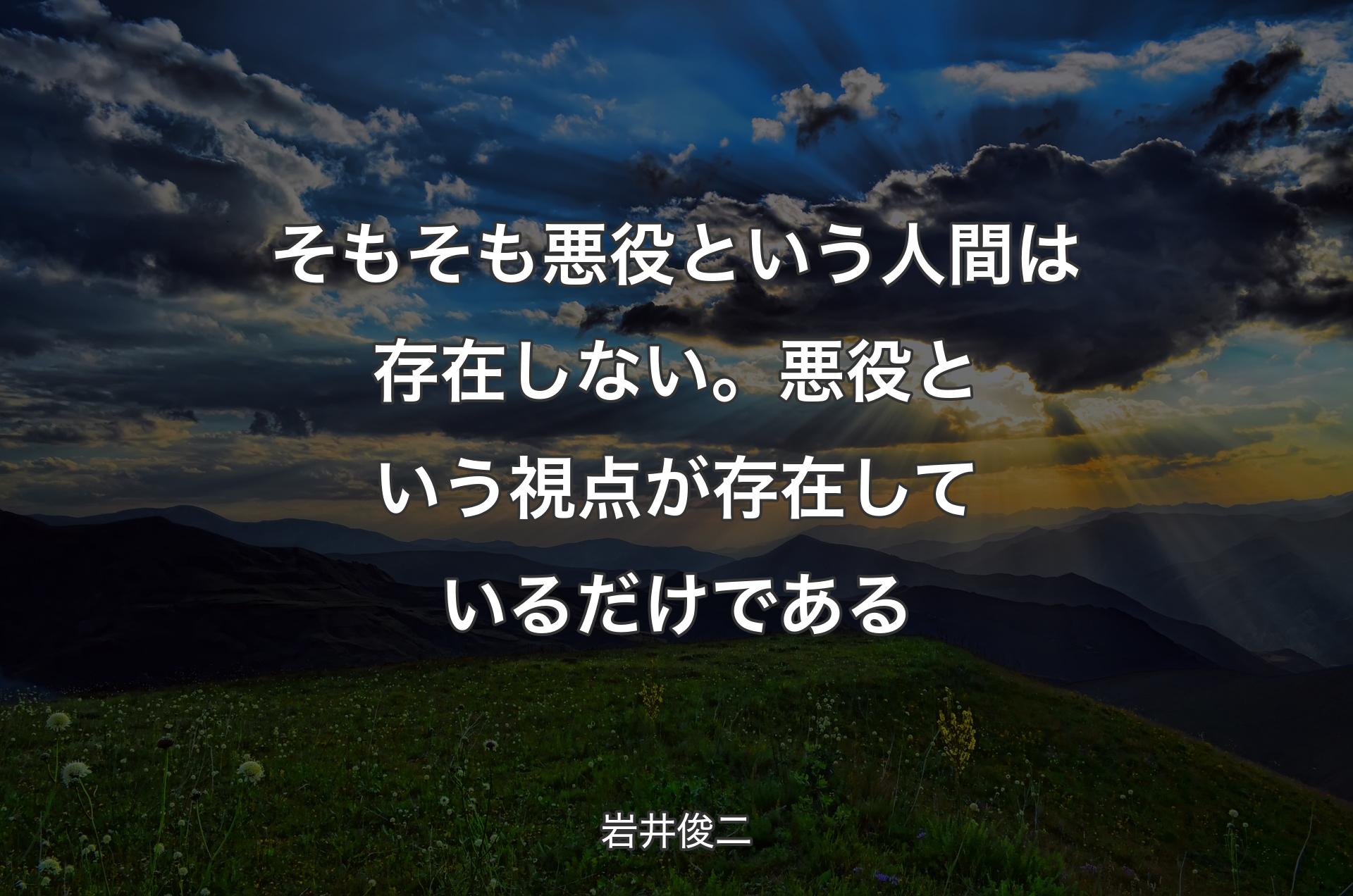 そもそも悪役という人間は存在しない。悪役という視点が存在しているだけである - 岩井俊二